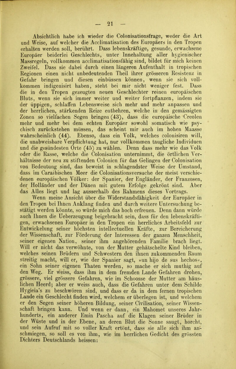 Absichtlich habe ich wieder die Colonisationsfrage, weder die Art and Weise, auf welcher die Acclimatisation des Europäers in den Tropen erhalten werden soll, berührt. Dass lebenskräftige, gesunde, erwachsene Europäer beiderlei Geschlechts, unter Innehaltung aller hygienischer Massregeln, vollkommen acclimatisationsfähig sind, bildet für mich keinen Zweifel. Dass sie dabei durch einen längeren Aufenthalt in tropischen Regionen einen nicht unbedeutenden Theil ihrer grösseren Resistenz in Gefahr bringen und diesen einbüssen können, wenn sie sich voll- kommen indigenisirt haben, steht bei mir nicht weniger fest. Dass die in den Tropen gezeugten neuen Geschlechter reinen europäischen Bluts, wenn sie sich immer weiter und weiter fortpflanzen, indem sie der üppigen, schlaffen Lebensweise sich mehr und mehr anpassen und der herrlichen, stärkenden Reize entbehren, welche in den gemässigten Zonen so vielfachen Segen bringen (43), dass die europäische Creolen mehr und mehr bei dem echten Europäer sowohl somatisch wie psy- chisch zurückstehen müssen, das scheint mir auch im hohen Maasse wahrscheinlich (44). Ebenso, dass ein Volk, welches colonisiren will, die unabweisbare Verpflichtung hat, nur vollkommen taugliche Individuen und die gesündesten Orte (45) zu wählen. Denn dass mehr wie das Volk oder die Rasse, welche die Colonisation unternimmt, die örtlichen Ver- hältnisse der neu zu stiftenden Colonicn für das Gelingen der Colonisation von Bedeutung sind, das beweist in schlagendster Weise der Umstand, dass im Caraibischen Meer die Colonisationsversuche der meist verschie- denen europäischen Völker: der Spanier, der Engländer, der Franzosen, der Holländer und der Dänen mit gutem Erfolge gekrönt sind. Aber das Alles liegt und lag ausserhalb des Rahmens dieses Vortrags. Wenn meine Ansicht über die Widerstandsfähigkeit der Europäer in den Tropen bei Ihnen Anklang finden und durch weitere Untersuchung be- stätigt werden könnte, so würde mich das hoch erfreuen. Denn dann würde auch Ihnen die Ueberzeugung beigebracht sein, dass für den lebenskräfti- gen, erwachsenen Europäer in den Tropen ein herrliches Arbeitsfeld zur Entwickelung seiner höchsten intellectuellen Kräfte, zur Bereicherung der Wissenschaft, zur Förderung der Interessen der ganzen Menschheit, seiner eigenen Nation, seiner ihm angehörenden Familie brach liegt. Will er nicht das verwöhnte, von der Mutter gehätschelte Kind bleiben, welches seinen Brüdern und Schwestern den ihnen zukommenden Raum streitig macht, will er, wie der Spanier sagt, »un hijo de sus hechos«, ein Sohn seiner eigenen Thaten werden, so mache er sich muthig auf den Weg. Er weiss, dass ihm in dem fremden Lande Gefahren drohen, grössere, viel grössere Gefahren, wie im Schoosse der Mutter am häus- lichen Heerd; aber er weiss auch, dass die Gefahren unter dem Schilde Hygieia's zu beschwören sind, und dass er da in dem fernen tropischen Lande ein Geschlecht finden wird, welchem er überlegen ist, und welchem er den Segen seiner höheren Bildung, seiner Civilisation, seiner Wissen- schaft bringen kann. Und wenn er dann, ein Mahomet unseres Jahr- hunderts, ein anderer Emin Pascha auf die Klagen seiner Brüder in der Wüste und in der Ebene, an deren Blut die Sonne saugt, horcht, und sein Aufruf mit so voller Kraft ertönt, dass sie alle sich ihm an- schmiegen, so soll es von ihm, wie im herrlichen Gedicht des grössten Dichters Deutschlands heissen: