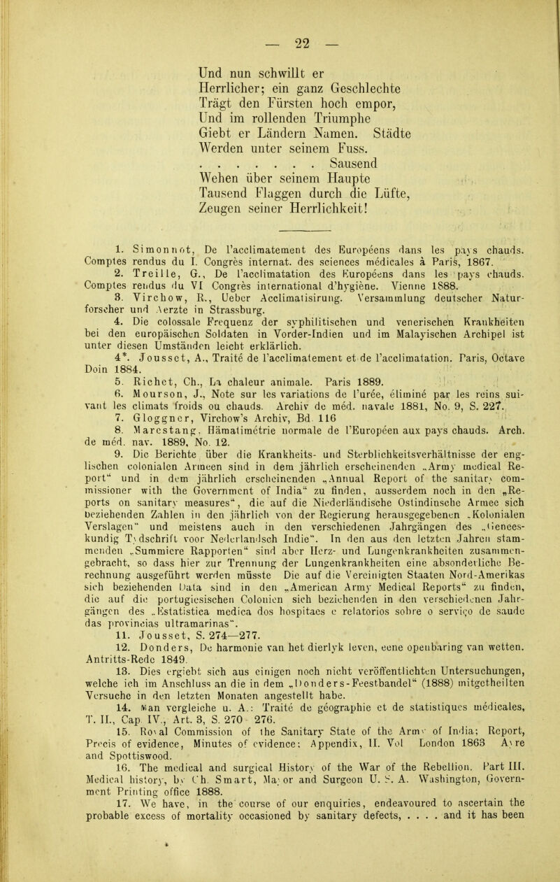 Und nun schwillt er Herrlicher; ein ganz Geschlechte Trägt den Fürsten hoch empor, Und im rollenden Triumphe Giebt er Ländern Namen. Städte Werden unter seinem Fuss. Sausend Wehen über seinem Haupte Tausend Flaggen durch die Lüfte, Zeugen seiner Herrlichkeit! 1. Simon not, De raccliraatement des Europeens dans les pays chauds. Comples rendus du I. Congres Internat, des sciences medicales ä Pari^, 1867. 2. Treilie, G., De racciimatation des Kuropeens dans les pays fhauds. Comptes rendus du VI Congres international d'hygiene. Vienne 1888. 3. Virchow, R., lieber Acclimatisirung. Versammlung deutscher Natur- forscher und Aerzte in Strassburg. 4. Die colossale Frequenz der syphilitischen und venerischen Krankheiten bei den europäischen Soldaten in Vorder-Indien und im Malayischen Archipel ist unter diesen Umständen leicht erklärlich. 4*. Jousset, A., Traite de Tacelimatement et de Tacclimatation. Paris, Oc'tave DoiQ 1884. 5. Riebet, Gh., La chaleur animale. Paris 1889. ,! 6. Mourson, J., Note sur les variations de l'uree, elimine par les reins sui- vant les climats froids ou chauds. Archiv de med. navale 1881, No. 9, S. 227., 7. Gloggncr, Virchow's Archiv, Bd. 116 8. Marcstang. Hämalimetrie normale de l'Europeen aux pays chauds. Arch. de med. nav- 1889, No. 12. 9. Die Berichte über die Krankheits- und Sterblichkeitsverhältnisse der eng- lischen colonialen Armeen sind in dem jährlich erscheinenden „Army mcdical Re- port und in dem jährlich erscheinenden „Annual Report of the sanitäre com- missioner with the Government of India zu finden, ausserdem noch in den „Re- ports on sanitary measures', die auf die Niederländische Ostindinsche Armee sich beziehenden Zahlen in den jährlich von der Regierung herausgegebenen .Kolonialen Verslagen und meistens auch in den verschiedenen Jahrgängen des „(lenees- kundig T}dschrift voor Nederlandsch Indie. In den aus den letzten Jahren stam- menden ,.Summicre Rapporlen sind aber Herz- und Lungenkrankheiten zusanimen- gebracht, so dass hier zur Trennung der Lungenkrankheiten eine absonderliche Be- rechnung ausgeführt werden müsste Die auf die Vereinigten Staaten Nord-Amerikas sieh beziehenden Data sind in den „American Army Medical Reports zu finden, die auf die portugiesischen Colonien sich beziehenden in den verschiedenen Jahr- gängen des .. I^statistica medica dos hospitaes e relatorios sobre o servi(;ö de saude das provineias Ultramarinas. 11. Jousset, S. 274—277. 12. Donders, De harmonie van het dierlyk leven, eene openbaring van wetten. Antritts-Rede 1849. 13. Dies ergiebt sich aus einigen noch nicht veröifentlichten Untersuchungen, welche ich im Anschluss an die in dem „Donders-Feestbandel (1888) mitgetheilten Versuche in den letzten Monaten angestellt habe. 14. Man vergleiche u. A.: Traite de geographie et de statisiiqucs medicales, T. IL, Cap. IV., Art. 3, S. 270 276. 15. Ro\al Commission of ihe Sanitary State of the Armv of India; Report, Procis of evidence, Minutes of cvidence: Appendix, IL Vol London 1863 A\re and Spottiswood. 16. The mcdical and surgical History of the War of the Rebeilion. Part III. Medical history, by Ch. Smart, Ma; or and Surgeon U.A. Washington, Govern- ment Printing office 1888. 17. We have, in the course of our enquiries, endeavoured to nscertain the probable excess of mortality occasioned by sanitary defects, .... and it has been