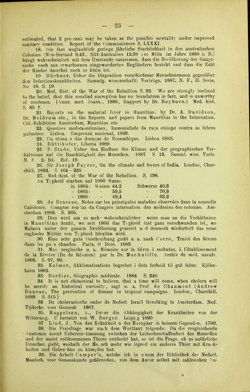 estimated, that 2 pro cent mky be taicen as the possible raortality under iraproved sanitary condition. Report of the Commissioners S. LXXXI. 18. Die fast unglaublich geringe jährliche Sterblichkeit in den australischen Colonieii (N-u-Seeland 9,43, Süd-Australien 12,09 i ro Mille im Jahre 1888 z. ß.) hängt wahrscheinlich mit dem Umstände zusammen, dass die Bevölkerung der Haupt- sache nach aus erwachsenen eingewanderten Engländern besteht und dass die Zahl der Kinder daselbst noch so klein ist. 19 Büchner, Ueber die Disposition verschiedener Menschenrassen gegenüber den Infectionskrankheiten. Sammig. wissenschaftl. Vorträge, 1887, N. F., II. Serie, iNo. 18, S. 19. 20. Med. Hist. of the War of the Rebellion S. 33. We are stror.gly inclined to the belief, that this socalled exemption has no foundatron in fact, and is unworthy of credence. (Amer. med. Journ., 1866, Rapport by Dr. Reyburn.) Med. hist. S. 85 f. 21 Reports on the malarial fever in Mauritius, by Dr. Ä. Davidson, Dr. Meldrum etc., in the Reports and papers from Mauritius to the Tnternation. Col.-Kxhibition Amsterdam, Mauritius etc. 22. Questoes medica-coloniaes, Immunidäde da raQa eteiope contra as febres palustres Lisboa. I^mprensa uacional, 1883. 23. Ma clima e das doengas de Mozambique. Lisboa 1883. 24. Büttikofer, Liberia 1889. 25 P. Stade, üeber den Einfluss des Klimas und der geographischen Ver- hältnisse auf die Bauthätigkeit des Menschen. 1887 S. 13. Samml. wiss. Vortr. N. F. 2. Bd. Hef. 19. 26. Sir Joseph Favrer, On the climate and fevers of India. London, Chur- chill, 1882. S. 164-228.' 27. Med.-hist. of the War of the Rebellion. S. 198. An Typhoid starben auf 1000 Mann: in 1864: Weisse 44.2 Schwarze 40,3 - 1865: - 59,5 - 70,3 - 1866: - 49,4 - 63,2 28. de Brassac, Notes sur les principales maladies observees dans la nouvelle Caledonie. Comptes renius du Congres interoation. des medecins des colonies. Am- sterdam 1883. S. 305. 29. Dies wird um so meh- wahrscheinlicher, wenn man an die Verhältnisse in Mauritius denkt, wo seit 1866 das Typhoid fast ganz verschwunden ist, wo Malaria unter der ganzen Bevölkerung grassirt u id dennoch wiederholt das neue englische Militär von T}phoid bfeallen wird. 30. Eine sehr gute Beschreibung giebt u. a. auch Corre, Traite des fievres dans les pa' s chaudes. Paris, 0 Dein. 1883. 31. Mail vergleiche u. a. Memoire sur la fievre a rechutes, ä Fetablissement de la Riviere (Ile de Reunion) par le Dr. MacAnliffe. Archiv de med. navale. 1868. S. 97, 99. 32. Kalmer, Akklimatisations begrebet i dets forhoid til gul feber. Kjöbn- havn 1882. 33. Bordier, Geographie medicale. 1884. S. 246. 34. It is not chimerical to believe, that a time will come, wben cholera will be merely an historical curiosity, sagt u. a. Prof. de Chaumont (Andrew Dune an, The prevention of disease in tropical campaigns. London, Churchill. 1888 S. 315) 35 De cholerasterfte onder de Nederl. Israel Bevolking te Amsterdam. Ned. Tijdschr. voor Geneesk 1867. 35. Maggelsen, A., lieber die Abhängigkeit der Krankheiten von der Witterung. U hersetzt von W. Berger. Leipz g 1890 37 Lind, J, Von den Krankheit n der Europäer in heissen Gegenden. 1780. 38. Die Preisfrage war naih dem Wortlaut folgende: Da die vergleichende Anatomie soviel Ueberein'^timmung zwischen der Leibesbeschaffenheit des Mensfhen und der meist vollkommenen Thiere entdeckt hat, so ist die Frage, ob es natürliche Ursachen giebt, weshalb der Me,.sch mehr wie irgend ein anderes Thier mit Krank- heiten und Gebrei-hen zu kämpfen hat. 39. Die Arbeit Camper's, welche ich in e'nem der Bibliothek der Nederl. Maatsch. voor Geneeskunde gehörenden, von dem Autor selbst mit zahlreichen An-