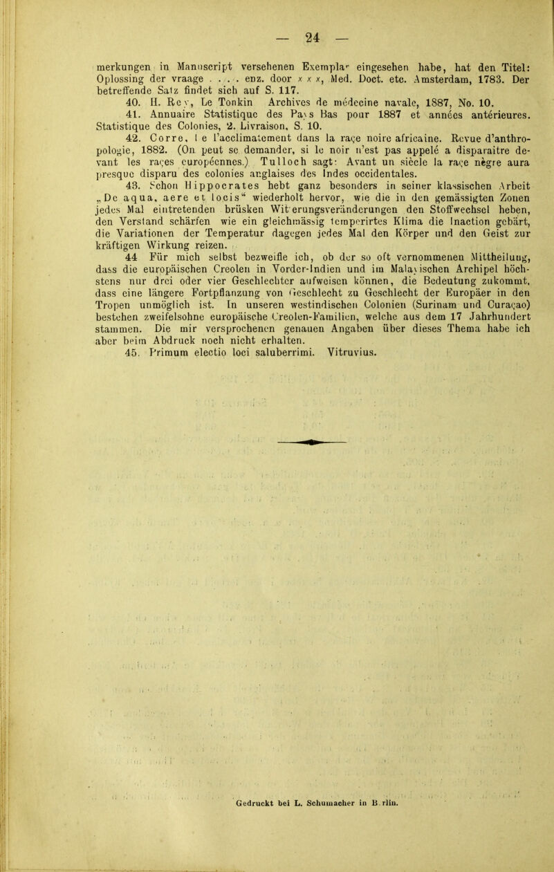 merlfungen in Maniiscript versehenen Exernpla'- eingesehen habe, hat den Titel: Oplüssing der vraage . ... enz. door x x x, Med. Doct. etc. Amsterdam, 1783. Der betreffende Salz findet sich auf S. 117. 40. H. Roy, Le Tonkin Archives de medecine navale, 1887, No. 10. 41. Annuaire Statistiquc des Pa\ s Bas poar 1887 et annecs anterieures. Statistique des Colonies, 2. Livraison, S. 10. 42. Corre, l e l'acclimalcmeQt dans la rage noire africaine. Revue d'anthro- polo^ie, 1882. (On peut sc demander, si lo noir n'est pas appele a disparaitre de- vant les rares europecnnes.) Tu Hoch sagt: Avant un siccle la rage negre aura presquc disparu des colonies anglaises des indes occidentales. 43. .^chori IJippocrates hebt ganz besonders in seiner klassischen Arbeit „De aqua, aere et locis wiederholt hervor, wie die in den gemässigten Zonen jedes Mal eintretenden brüsken Wit erungsverändcrungen den Stoffwechsel heben, den Verstand schärfen wie ein gleichitiässig Icmporirtes Klima die Inaction gebärt, die Variationen der Temperatur dagegen jedes Mal den Körper und den Geist zur kräftigen Wirkung reizen. 44 Für mich selbst bezweifle ich, ob der so oft vernommenen Mittheiluug, dass die europäischen Creolen in Vorder-Indien und im Malaiischen Archipel höch- stens nur drei oder vier Geschlechter aufweisen können, die Bedeutung zukommt, dass eine längere Fortpflanzung von Geschlecht zu Geschlecht der Europäer in den Tropen unmöglich ist. In unseren westindischen Colonien (Surinam und Curagao) bestehen zweifelsohne europäische (Jreolen-Familiun, welche aus dem 17 Jahrhundert stammen. Die mir versprochenen genauen Angaben über dieses Thema habe ich aber beim Abdruck noch nicht erhalten. 45. Primura electio loci saluberrimi. Vitruvius. Gedruckt bei L. Schumacher in B-rlin.