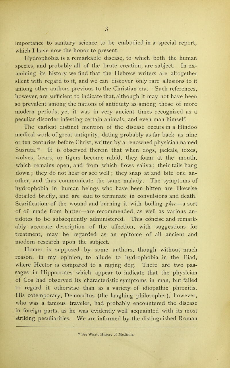 importance to sanitary science to be embodied in a special report, which I have now the honor to present. Hydrophobia is a remarkable disease, to which both the human species, and probably all of the brute creation, are subject. In ex- amining its history we find that the Hebrew writers are altogether silent with regard to it, and we can discover only rare allusions to it among other authors previous to the Christian era. Such references, however, are sufficient to indicate that, although it may not have been so prevalent among the nations of antiquity as among those of more modern periods, yet it was in very ancient times recognized as a peculiar disorder infesting certain animals, and even man himself. The earliest distinct mention of the disease occurs in a Hindoo medical work of great antiquity, dating probably as far back as nine or ten centuries before Christ, written by a renowned physician named Susruta.^' It is observed therein that when dogs, jackals, foxes, wolves, bears, or tigers become rabid, they foam at the mouth, which remains open, and from which flows saliva; their tails hang down ; they do not hear or see well ; they snap at and bite one an- other, and thus communicate the same malady. The symptoms of hydrophobia in human beings who have been bitten are likewise detailed briefly, and are said to terminate in convulsions and death. Scarification of the wound and burning it with boiling ghee—a sort of oil made from butter—are recommended, as well as various an- tidotes to be subsequently administered. This concise and remark- ably accurate description of the affection, with suggestions for treatment, may be regarded as an epitome of all ancient and modern research upon the subject. Homer is supposed by some authors, though without much reason, in my opinion, to allude to hydrophobia in the Iliad, where Hector is compared to a raging dog. There are two pas- sages in Hippocrates which appear to indicate that the physician of Cos had observed its characteristic symptoms in man, but failed to regard it otherwise than as a variety of idiopathic phrenitis. His cotemporary, Democritus (the laughing philosopher), however, who was a famous traveler, had probably encountered the disease in foreign parts, as he was evidently well acquainted with its most striking peculiarities. We are informed by the distinguished Roman * See Wise's History of Medicine.