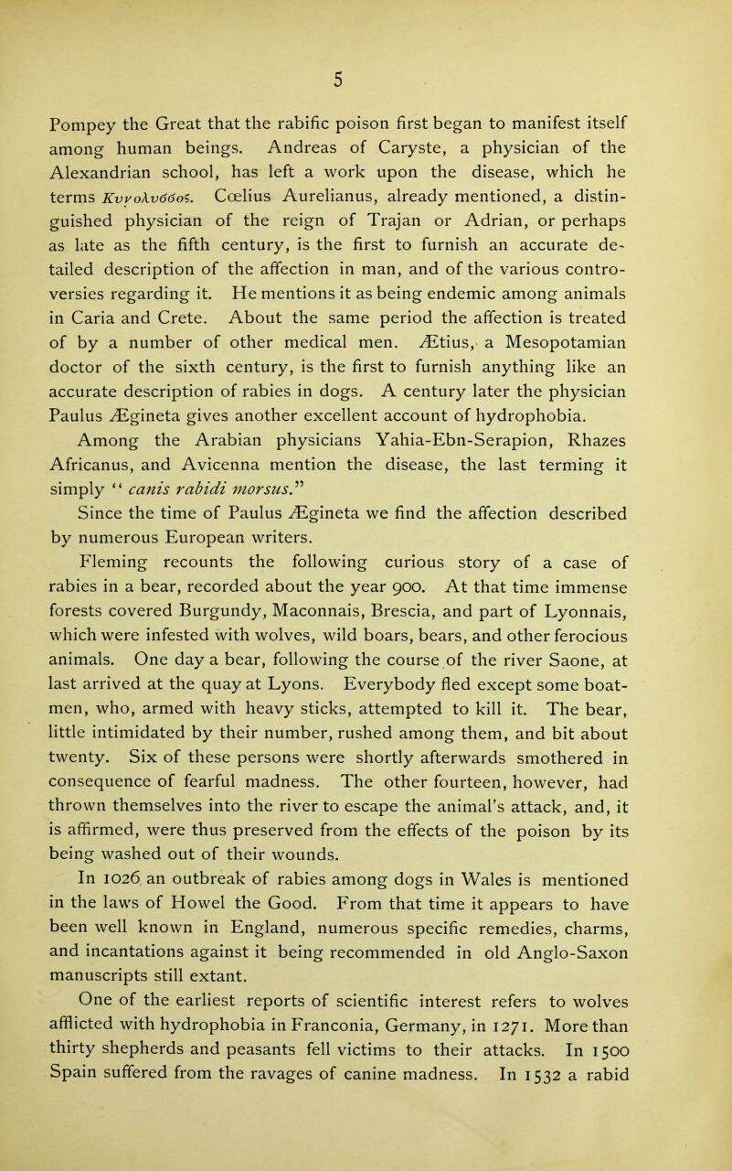 Pompey the Great that the rabific poison first began to manifest itself among human beings. Andreas of Caryste, a physician of the Alexandrian school, has left a work upon the disease, which he terms KvvoA.vd6oi. Coelius Aurelianus, already mentioned, a distin- guished physician of the reign of Trajan or Adrian, or perhaps as late as the fifth century, is the first to furnish an accurate de- tailed description of the affection in man, and of the various contro- versies regarding it. He mentions it as being endemic among animals in Caria and Crete. About the same period the affection is treated of by a number of other medical men. ^tius, a Mesopotamian doctor of the sixth century, is the first to furnish anything like an accurate description of rabies in dogs. A century later the physician Paulus ^gineta gives another excellent account of hydrophobia. Among the Arabian physicians Yahia-Ebn-Serapion, Rhazes Africanus, and Avicenna mention the disease, the last terming it simply  cams rabidi morsusy Since the time of Paulus ^gineta we find the affection described by numerous European writers. Fleming recounts the following curious story of a case of rabies in a bear, recorded about the year 900. At that time immense forests covered Burgundy, Maconnais, Brescia, and part of Lyonnais, which were infested with wolves, wild boars, bears, and other ferocious animals. One day a bear, following the course of the river Saone, at last arrived at the quay at Lyons. Everybody fled except some boat- men, who, armed with heavy sticks, attempted to kill it. The bear, little intimidated by their number, rushed among them, and bit about twenty. Six of these persons were shortly afterwards smothered in consequence of fearful madness. The other fourteen, however, had thrown themselves into the river to escape the animal's attack, and, it is affirmed, were thus preserved from the effects of the poison by its being washed out of their wounds. In 1026 an outbreak of rabies among dogs in Wales is mentioned in the laws of Howel the Good. From that time it appears to have been well known in England, numerous specific remedies, charms, and incantations against it being recommended in old Anglo-Saxon manuscripts still extant. One of the earliest reports of scientific interest refers to wolves afflicted with hydrophobia in Franconia, Germany, in 1271. More than thirty shepherds and peasants fell victims to their attacks. In 1500 Spain suffered from the ravages of canine madness. In 1532 a rabid