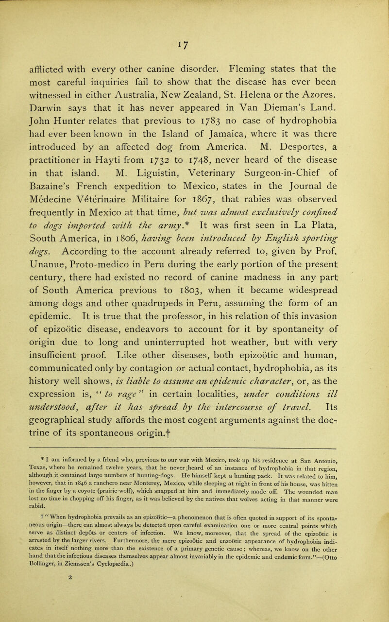 afflicted with every other canine disorder. Fleming states that the most careful inquiries fail to show that the disease has ever been witnessed in either Australia, New Zealand, St. Helena or the Azores. Darwin says that it has never appeared in Van Dieman's Land. John Hunter relates that previous to 1783 no case of hydrophobia had ever been known in the Island of Jamaica, where it was there introduced by an affected dog from America. M. Desportes, a practitioner in Hayti from 1732 to 1748, never heard of the disease in that island. M. Liguistin, Veterinary Surgeon-in-Chief of Bazaine's French expedition to Mexico, states in the Journal de Medecine V^terinaire Militaire for 1867, that rabies was observed frequently in Mexico at that time, btU was almost exclusively confined to dogs imported with the army.^ It was first seen in La Plata, South America, in 1806, having been introduced by English sporting dogs. According to the account already referred to, given by Prof. Unanue, Proto-medico in Peru during the early portion of the present: century, there had existed no record of canine madness in any part of South America previous to 1803, when it became widespread among dogs and other quadrupeds in Peru, assuming the form of an epidemic. It is true that the professor, in his relation of this invasion of epizootic disease, endeavors to account for it by spontaneity of origin due to long and uninterrupted hot weather, but with very insufficient proof Like other diseases, both epizootic and human, communicated only by contagion or actual contact, hydrophobia, as its history well shows, is liable to assume ait epidemic character, or, as the expression is, to rage^' in certain localities, under conditions ill understood, after it has spread by the httercourse of travel. Its geographical study affords the most cogent arguments against the doc- trine of its spontaneous origin.f * I am informed by a friend who, previous to our war with Mexico, took up his residence at San Antonio, Texas, where he remained twelve years, that he never [heard of an instance of hydrophobia in that region, although it contained large numbers of hunting-dogs. He himself kept a hunting pack. It was related to him, however, that in 1846 a ranchero near Monterey, Mexico, while sleeping at night in front of his house, was bitten in the finger by a coyote (prairie-wolf), which snapped at him and immediately made ofF. The wounded man lost no time in chopping off his finger, as it was believed by the natives that wolves acting in that manner were rabid. t When hydrophobia prevails as an epizootic—a phenomenon that is often quoted in support of its sponta- neous origin—there can almost always be detected upon careful examination one or more central points which serve as distinct dep6ts or centers of infection. We know, moreover, that the spread of the epizootic is arrested by the larger rivers. Furthermore, the mere epizootic and enzootic appearance of hydrophobia indi- cates in itself nothing more than the existence of a primary genetic cause; whereas, we know on the other hand that the infectious diseases themselves appear almost invaiiablyin the epidemic and endemic form.—(Otto Bollinger, in Ziemssen's Cyclopaedia.) 2