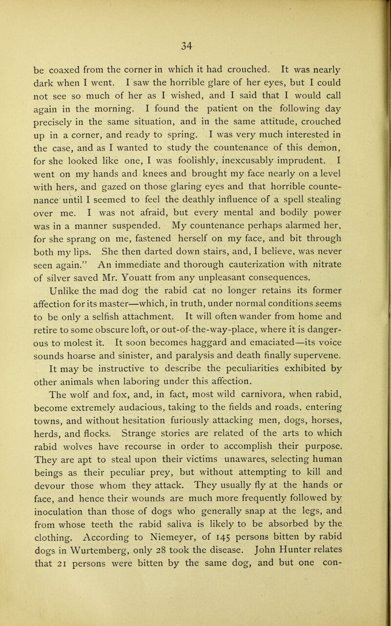 be coaxed from the corner in which it had crouched. It was nearly dark when I went. I saw the horrible glare of her eyes, but I could not see so much of her as I wished, and I said that I would call again in the morning. I found the patient on the following day precisely in the same situation, and in the same attitude, crouched up in a corner, and ready to spring. I was very much interested in the case, and as I wanted to study the countenance of this demon, for she looked like one, I was foolishly, inexcusably imprudent. I went on my hands and knees and brought my face nearly on a level with hers, and gazed on those glaring eyes and that horrible counte- nance until I seemed to feel the deathly influence of a spell stealing over me. I was not afraid, but every mental and bodily power was in a manner suspended. My countenance perhaps alarmed her, for she sprang on me, fastened herself on my face, and bit through both my lips. She then darted down stairs, and, I believe, was never seen again. An immediate and thorough cauterization with nitrate of silver saved Mr. Youatt from any unpleasant consequences. Unlike the mad dog the rabid cat no longer retains its former affection for its master—which, in truth, under normal conditions seems to be only a selfish attachment. It will often wander from home and retire to some obscure loft, or out-of-the-way-place, where it is danger- ous to molest it. It soon becomes haggard and emaciated—its voice sounds hoarse and sinister, and paralysis and death finally supervene. It may be instructive to describe the peculiarities exhibited by other animals when laboring under this affection. The wolf and fox, and, in fact, most wild carnivora, when rabid, become extremely audacious, taking to the fields and roads, entering towns, and without hesitation furiously attacking men, dogs, horses, herds, and flocks. Strange stories are related of the arts to which rabid wolves have recourse in order to accomplish their purpose. They are apt to steal upon their victims unawares, selecting human beings as their peculiar prey, but without attempting to kill and devour those whom they attack. They usually fly at the hands or face, and hence their wounds are much more frequently followed by inoculation than those of dogs who generally snap at the legs, and from whose teeth the rabid saHva is hkely to be absorbed by the clothing. According to Niemeyer, of 145 persons bitten by rabid dogs in Wurtemberg, only 28 took the disease. John Hunter relates that 21 persons were bitten by the same dog, and but one con-