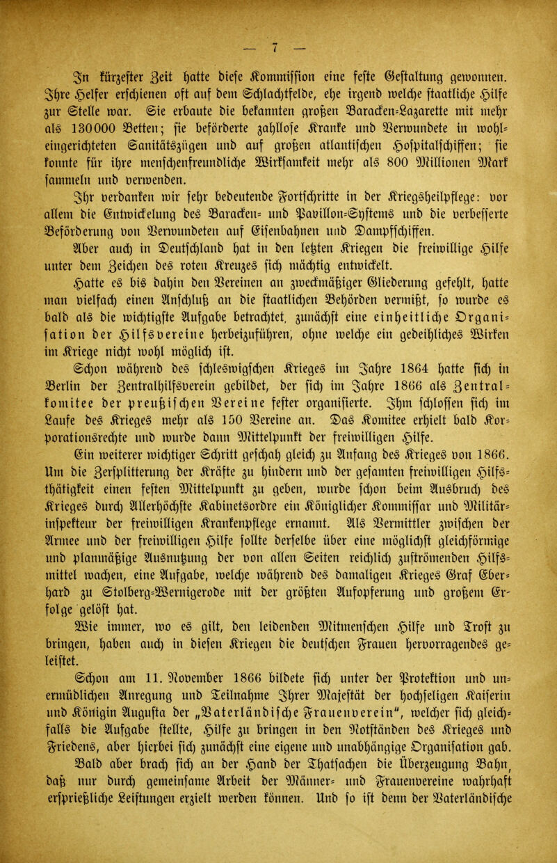 3n fünfter Qtit ^atte biefe ^ommiffion eine fefte (Beftaltung gemomten. 3hre Reifer erfd)ienen oft auf bem @d)lad)tfelbe, ehe irgenb welche ftaatüdje «gilfe gur (Stelle war. @ie erbaute bie befannten großen SBaracfemSa^arette mit mehr als 130000 Letten; fte beförberte ga^Kofe ^ranfe unb Vermunbete in moh,ls eingerichteten @anitätS§ügen unb auf großen atlantifchen §ofpitalfd)iffen; fie Fonnte für ihre menfd)enfreunblid)e 3öir!famfeit mehr als 800 ^Jtiflionen 9Jtarf fammeln unb oermenben. 3l)r oerbanfen mir ferjr bebeutenbe gortfd)ritte in ber ^rieg^^eilpflege: üor allem bie (Sntmicfelung beS 33aracfeu= unb $atrilIon=@t)ftemS unb bie oerbefferte 23eförberung oou Vermunbeten auf (Sifenbahnen uttb £)ampffd)iffen. Aber aud) in £)eutfd)lanb ^at in ben legten Kriegen bie freimillige £tlfe unter bem Sachen beS roten ÄreugeS ftd^ mächtig entroicfelt. £atte eS bis barjin ben Vereinen an smecfmäßiger ©lieberung gefehlt, Ijcttfe man trielfad) einen Anfd)luß an bie ftaatlid)en 93ef)örben oermißt, fo mürbe es balb al§ bie roid)tigfte Aufgabe betrachtet, 3unäd)ft eine einheitliche £>rgani= fation ber £)ilfst>ereine h^beiguführen, ohne roelche ein gebeirjlicheS 2öir!en im Kriege nid)t mof)l möglich ift. @d)on roäl)renb beS fd)leSmigfd)en Krieges im 3^hre 1864 hatte fid) in Berlin ber ßentralhilfsoerein gebilbet, ber fich im 3af)re 1866 al§ 3^ntral = fomttee ber preußifd)en Vereine fefter organifierte. 3hm fd)loffen fich im Saufe beS Krieges mehr als 150 Vereine an. £>aS Komitee erhielt balb $or= porationSredjte unb mürbe bann 9Jttttelpunft ber freimilligen §ilfe. ©in meiterer mtd)tiger 6d)ritt gefd)ah gleid) $u Anfang beS Krieges oon 1866. Um bie ßerfplitterunc; ber Gräfte ju hebern unb ber gefamten freimilligen §ilfS= thätigfeit einen feften ^BRittelpunft $u geben, mürbe fd)on beim AuSbrud) beS Krieges burd) Allerl)öchfte ^abinetSorbre ein ^öniglidjer ^ommiffar unb Militär* infpefteur ber freimilligen Krankenpflege ernannt. 2113 Vermittler gmifchen ber Armee unb ber freimilligen £)ilfe foltte berfelbe über eine möglid)ft gleichförmige unb planmäßige AuSnu^ung ber oon allen leiten reid)lid) guftrömenben £>ilfS= mittel machen, eine Aufgabe, meld)e mährenb beS bamaligen Krieges ©raf @ber* harb gu @tolberg=28ernigerobe mit ber größten Aufopferung unb großem Er- folge gelöft h^t. 2öie immer, mo eS gilt, ben leibenben 9)]itmenfd)en £nlfe unb £roft ju bringen, fyabm aud) in biefen Kriegen bie beutfchen grauen h^orragenbeS Öes leiftet. (schon am 11. 9?ooember 1866 bilbete fid) unter ber $roteftion unb un= ermüblichen Anregung unb Teilnahme 3hrer ^cijeftät ber h^^fe^3en Äctiferin unb Königin Augufta ber „Vat erlaub ifd)e grauen Oer ein, meld)er fich gleich* falls bie Aufgabe ftellte, §ilfe 31t bringen in ben ^otftänben beS Krieges unb griebenS, aber hierbei fid) §unäd)ft eine eigene unb unabhängige Drganifation gab. 23alb aber brad) fich an oer £anb ber ^hatfachen bie Überzeugung 33ahnf baß nur burd) gemeinfame Arbeit ber 9JJänner= unb grauenoereine tua^r^aft erfprießlid)e Seiftungen erhielt merben tonnen. Unb fo ift benn ber Vaterlänbifche