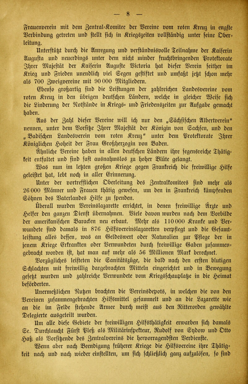 grauenoerein mit bem 3entral=komitee ber Vereine oom roten kreug in engfte 23erbinbung getreten unb ftellt fid) in kriegSgeiten oollftänbig unter feine £)ber= leitung. Unterftü^t burd) bie Anregung unb tterftänbniSöolle Teilnahme ber katferin 2lugufta nnb neuerbin gS unter bem nid)t minber frud)tbringenben ^ßroteftorate g^rer 9Jfajeftät ber kaiferin -Slugufte Victoria ha* tiefer herein feit£>er im krieg unb trieben unenblid) oiel ©egen geftiftet unb umfaßt je^t fd)on mehr als 700 3roetgt>ereine mit 90 000 ^Jiitgliebern. (Sbenfo großartig finb bie Seiftungen ber gaf)lreid)en SanbeSoeretne nom roten kreug in ben übrigen beutfd)en ßänbern, meiere in gleid)er 2öcife fid) bie Sinberung ber Notftänbe in kriegS= unb griebenSgeiten gur Aufgabe gemalt haben. 2luS ber 3^ biefer Vereine will id) nur ben „(sächfifchen 2llbertoerein nennen, unter bem 5Sorfi^e 3hrer 9fltajeftät ber Königin t»on ©adjfen, unb ben „23abifd)en SanbeSoerein oom roten kreug unter bem $roteftorate gfyrer königlichen Roheit ber grau ©rofchergogin oon 23aben. ähnliche Vereine rjaben in allen beutferjen Säubern ifjre fegenSreicrje S^ätig= feit entfaltet unb finb faft ausnahmslos gu l)o^er SBlüte gelangt. 2BaS nun im legten großen kriege gegen gratfreier) bie freiwillige £>ilfe geleiftet rjat, lebt nod) in alter Erinnerung. Unter ber oortrefflid)en Oberleitung beS 3^»tralfomiteeS finb mehr als 26 000 Neunter unb Grauen tJjätig gewefen, um ben in granfreid) fämpfenben @örmen beS 23aterlanbeS £ilfe gu fpenben. Überall würben SBeretnSlagarette errid)tet, in benen freiwillige Ölr^te unb Reifer ben gangen £)ienft übernahmen. $iele baoon mürben nad) bem ^orbilbe ber amerifanifd)en Paraden neu erbaut. 9Jief)r als 110 000 kranfe unb $er* munbete finb bamalS in 876 £nlfSoereinSlagaretten oerpflegt unb bie ®efamt= leiftung alles beffen, roaS an (SelbeSmert ober Naturalien gur Pflege ber in jenem kriege Erfranften ober 23erwunbeten burd) freiwillige ®aben gufammen= gebraut worben ift, hat nian auf mehr als 56 Millionen 9J?arf beredjnet. 33orgüglid)eS leifteten bie @anitätSgüge, bie balb nad) ben erften blutigen ©d)lad)ten mit freiwillig bargebrad)ten Mitteln eingerichtet unb in ^Bewegung gefegt mürben unb gaf)Ireid)e SBerwunbete oom kriegSfd)auplafse in bie Heimat beförberten. Unermefelidjen Nutjen brachten bie SOereinSbepotS, in melden bie oon ben Vereinen gufammengebrad)ten Hilfsmittel gefammelt unb an bie Sagarette wie an bie im gelbe fterjenbe Slrmee burd) meift aus ben ^itterorben gewählte delegierte ausgeteilt würben. Hm alle biefe (Gebiete ber freiwilligen ^ilfSthätigfeit erwarben fich bamalS Se. Durchlaucht prft Pefj als ^Jcilitärinfpefteur, ^ubolf bon @nbow unb Otto §a| als 3Sorfi^enbe beS 3enira^ereinS bie Ijettwrragenbften SSerbienfte. 5öenn aber nach 23eenbigung früherer kriege bie §ilfSoereine ihre Shätig= feit nach unb nach wieber einteilten, um fid) fd)liefclid) gang aufgulöfen, fo finb