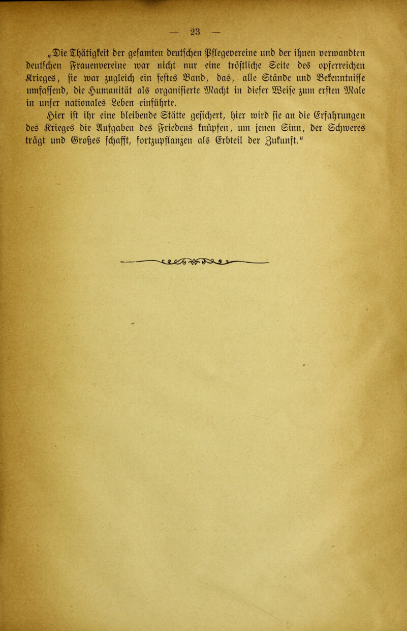 „£)ie StycttigFeit ber gefamten beutfcfjen Sßflegeüereine nnb ber ifynen rjemmnbten beutfd)en grauennereine war tiid)t nur eine tröftlicfje Seite be§ opferreichen ^riegeg, fie war gugleid) ein fefte3 23anb, ba£, alle ©tänbe nnb 23efenntniffe untfaffenb, bie Humanität als organifierte 9)?ad)t in biefer 2ßeife jum erften 9J?ale in unfer nationale^ £eben einführte. §ier ift % eine bleibenbe 6tätte gefiebert, fyier wirb fie an bie (Srfarjrungen be§ Krieges bie Aufgaben be3 griebenS fmupfen, um jenen @inn, ber Seltneres trägt nnb ®roj3e£ fdjafft, f einpflanzen als Erbteil ber ßnfunft.