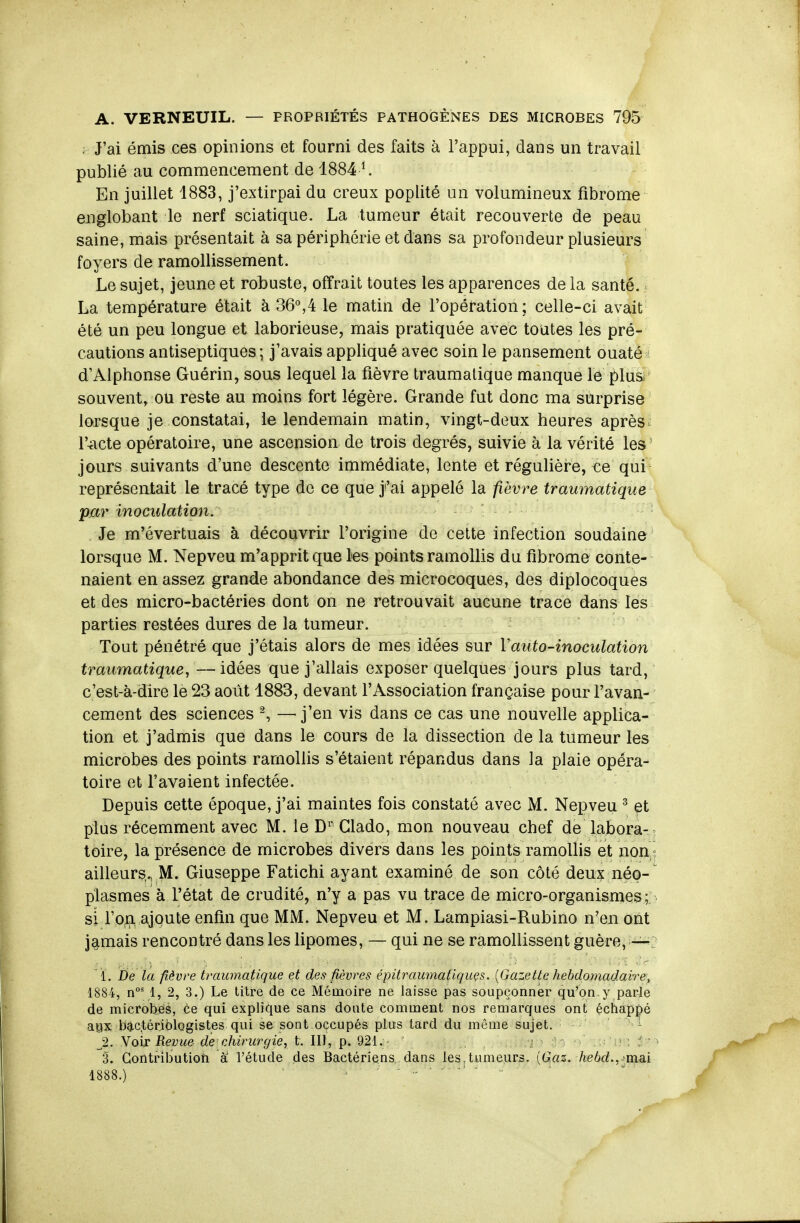 . J'ai émis ces opinions et fourni des faits à l'appui, dans un travail publié au commencement de 1884 ^ En juillet 1883, j'extirpai du creux poplité un volumineux fibrome eiiglobant le nerf sciatique. La tumeur était recouverte de peau saine, mais présentait à sa périphérie et dans sa profondeur plusieurs foyers de ramollissement. Le sujet, jeune et robuste, offrait toutes les apparences de la santé. La température était à 36°,4 le matin de l'opération; celle-ci avait été un peu longue et laborieuse, mais pratiquée avec toutes les pré- cautions antiseptiques; j'avais appliqué avec soin le pansement ouaté d'Alphonse Guérin, sous lequel la fièvre traumatique manque le plus souvent, ou reste au moins fort légère. Grande fut donc ma surprise lorsque je constatai, le lendemain matin, vingt-deux heures après^ r^icte opératoire, une ascension de trois degrés, suivie à la vérité les jours suivants d'une descente immédiate, lente et régulière, ce qui représentait le tracé type de ce que j'ai appelé la fièvre traumatique par inoculation. Je m'évertuais à découvrir l'origine de celte infection soudaine lorsque M. Nepveu m'apprit que les points ramollis du fibrome conte- naient en assez grande abondance des microcoques, des diplocoques et des micro-bactéries dont on ne retrouvait aucune trace dans les parties restées dures de la tumeur. Tout pénétré que j'étais alors de mes idées sur Vauto-inoculation traumatique, — idées que j'allais exposer quelques jours plus tard, c'est-à-dire le 23 août 1883, devant l'Association française pour l'avan- cement des sciences ^ —^ j'en vis dans ce cas une nouvelle applica- tion et j'admis que dans le cours de la dissection de la tumeur les microbes des points ramollis s'étaient répandus dans la plaie opéra- toire et l'avaient infectée. Depuis cette époque, j'ai maintes fois constaté avec M. Nepveu ^ et plus récemment avec M. le D^' Glado, mon nouveau chef de labora- toire, la présence de microbes divers dans les points ramollis et non ailleurs., M. Giuseppe Fatichi ayant examiné de son côté deux néo- plasmes à l'état de crudité, n'y a pas vu trace de micro-organismes ;: si fofl^ ajqute enfin que MM. Nepveu et M. Lampiasi-Rubino n'en ont jamais rencontré dans les lipomes, — qui ne se ramollissent guère, i. De la fièvre traumatique et des fièvres épitraumatiquçs. {Gazette hebdomadaire, 1884, n°' 1, 2, 3.) Le titre de ce Mémoire ne laisse pas soupçonner qu'on.y parle de microbjËis, te qui explique sans doute comment nos remarques ont échappé aBX bactériologistes qui se sont occupés plus tard du même sujet. 1 ^2. Voir Revue de'chirurgie, t. IIÏ, p. 921. , -j < ; î ' 3. Contribution a l'étude des Bactériens dans les,tumei.irs. [Gaz. hebd,,-^mm 1888.) ■ ^