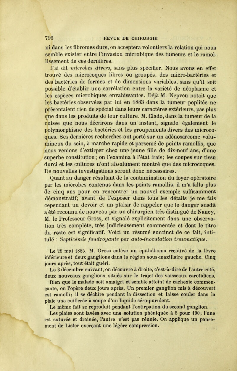 ni dans les fibromes durs, on acceptera volontiers la relation qui nous semble exister entre l'invasion microbique des tumeurs et le ramol- lissement de ces dernières. J'ai dit microbes divers, sans plus spécifier. Nous avons en effet trouvé des microcoques libres ou groupés, des micro-bactéries et des bactéries de formes et de dimensions variables, sans qu'il soit possible d'établir une corrélation entre la variété de néoplasme et les espèces microbiques envahissantes. Déjà M. Nepveu notait que les bactéries observées par lui en d883 dans la tumeur poplitée ne présentaient rien de spécial dans leurs caractères extérieurs, pas plus que dans les produits de leur culture. M. Clado, dans la tumeur de la cuisse que nous décrirons dans un instant, signale également le polymorphisne des bactéries et les groupements divers des microco- ques. Ses dernières recherches ont porté sur un adénosarcome volu- mineux du sein, à marche rapide et parsemé de points ramollis, que nous venions d'extirper chez une jeune fille de dix-neuf ans, d'une superbe constitution; on l'examina à l'état frais; les coupes sur tissu durci et les cultures n'ont absolument montré que des microcoques. De nouvelles investigations seront donc nécessaires. Quant au danger résultant de la contamination du foyer opératoire par les microbes contenus dans les points ramollis, il m'a fallu plus de cinq ans pour en rencontrer un nouvel exemple suffisamment démonstratif; avant de l'exposer dans tous les détails je me fais cependant un devoir et un plaisir de rappeler que le danger susdit a été reconnu de nouveau par un chirurgien très distingué de Nancy, M. le Professeur Gross, et signalé explicitement dans une observa- tion très complète, très judicieusement commentée et dont le titre du reste est significatif. Voici un résumé succinct de ce fait, inti- tulé : Septicémie foudroyante par auto-inoculation traumatique. Le 28 mai 1885, M. Gross enlève un épithélioma récidivé de la lèvre inférieure et deux ganglions dans la région sous-maxillaire gauche. Cinq jours après, tout était guéri. Le 3 décembre suivant, on découvre à droite, c'est-à-dire de l'autre côté, deux nouveaux ganglions, situés sur le trajet des vaisseaux carotidiens. Bien que le malade soit amaigri et semble atteint de cachexie commen- çante, on l'opère deux jours après. Un premier ganglion mis à découvert est ramolli ; il se déchire pendant la dissection et laisse couler dans la plaie une cuillerée à soupe d'un liquide séro-purulent. Le même fait se reproduit pendant l'extirpation du second ganglion. Les plaies sont lavées avec une solution phéniquée à 5 pour 100; l'une est suturée et drainée, l'autre n'est pas réunie. On applique un panse- ment de Lister exerçant une légère compression.