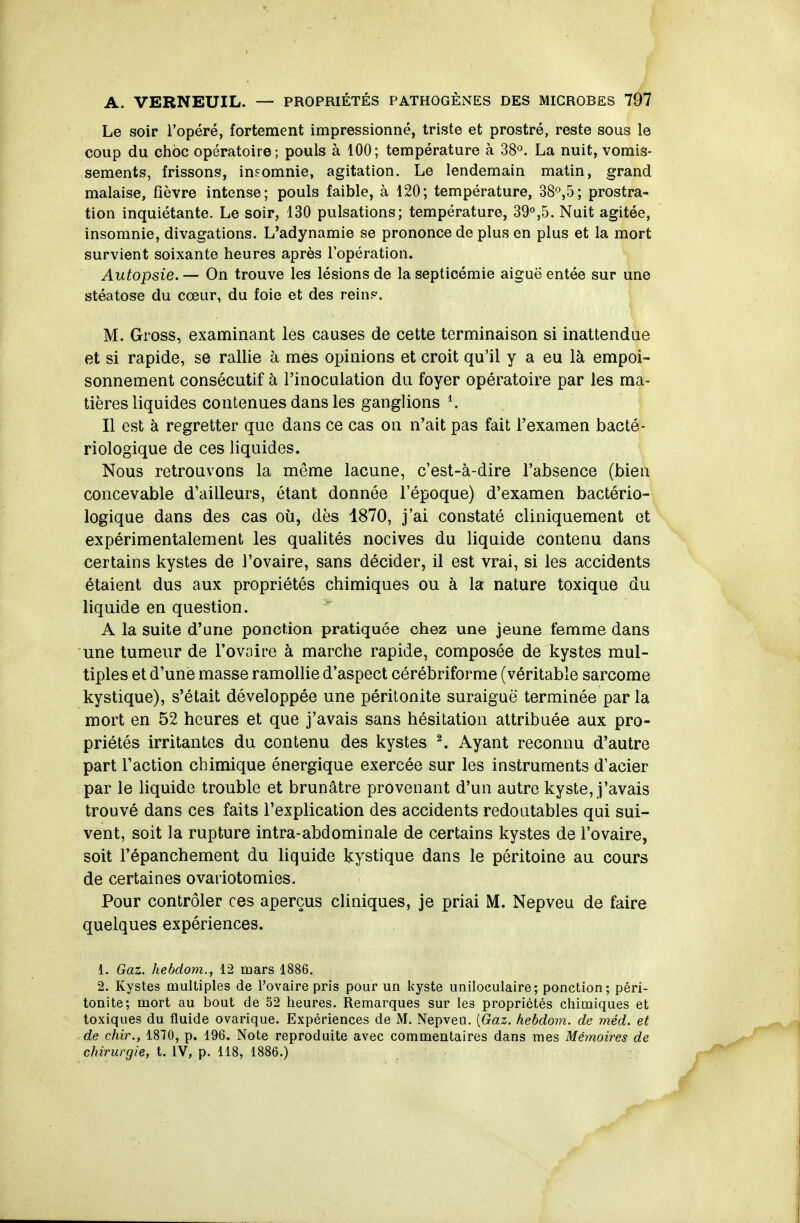 Le soir l'opéré, fortement impressionné, triste et prostré, reste sous le coup du choc opératoire; pouls à 100; température à SS^. La nuit, vomis- sements, frissons, insomnie, agitation. Le lendemain matin, grand malaise, fièvre intense; pouls faible, à 120; température, 38°,5; prostra- tion inquiétante. Le soir, 130 pulsations; température, 39«,5. Nuit agitée, insomnie, divagations. L'adynamie se prononce de plus en plus et la mort survient soixante heures après l'opération. Autopsie. — On trouve les lésions de la septicémie aiguë entée sur une stéatose du cœur, du foie et des rein?. M. Gross, examinant les causes de cette terminaison si inattendue et si rapide, se rallie à mes opinions et croit qu'il y a eu là empoi- sonnement consécutif à l'inoculation du foyer opératoire par les ma- tières liquides contenues dans les ganglions ^ Il est à regretter que dans ce cas on n'ait pas fait l'examen bacté- riologique de ces liquides. Nous retrouvons la même lacune, c'est-à-dire l'absence (bien concevable d'ailleurs, étant donnée l'époque) d'examen bactério- logique dans des cas où, dès 1870, j'ai constaté cliniquement et expérimentalement les qualités nocives du liquide contenu dans certains kystes de l'ovaire, sans décider, il est vrai, si les accidents étaient dus aux propriétés chimiques ou à la nature toxique du liquide en question. A la suite d'une ponction pratiquée chez une jeune femme dans une tumeur de l'ovaire à marche rapide, composée de kystes mul- tiples et d'une masse ramollie d'aspect cérébriforme (véritable sarcome kystique), s'était développée une péritonite suraiguë terminée par la mort en 52 heures et que j'avais sans hésitation attribuée aux pro- priétés irritantes du contenu des kystes ^ Ayant reconnu d'autre part l'action chimique énergique exercée sur les instruments d'acier par le liquide trouble et brunâtre provenant d'un autre kyste, j'avais trouvé dans ces faits l'explication des accidents redoutables qui sui- vent, soit la rupture intra-abdominale de certains kystes de l'ovaire, soit Fépanchement du liquide kystique dans le péritoine au cours de certaines ovariotomies. Pour contrôler ces aperçus cliniques, je priai M. Nepveu de faire quelques expériences. 1. Gaz. liebdom., 12 mars 1886. 2. Kystes multiples de l'ovaire pris pour un kyste uniloeulaire; ponction; péri- tonite; mort au bout de 52 heures. Remarques sur les propriétés chimiques et toxiques du fluide ovarique. Expériences de M. Nepveu. [Gaz. hebdom. de méd. et de chir., 1870, p. 196. Note reproduite avec commentaires dans mes Méynoires de chirurgie, t. IV, p. 118, 1886.)