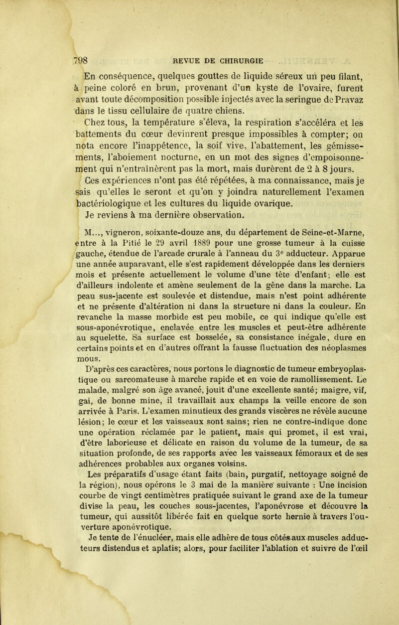 En conséquence, quelques gouttes de liquide séreux un peu filant, à peine coloré en brun, provenant d'un kyste de l'ovaire, furent avant toute décomposition possible injectés avec la seringue de Pravaz dans le tissu cellulaire de quatre chiens. Chez tous, la température s'éleva, la respiration s'accéléra et les battements du cœur devinrent presque impossibles à compter; on nota encore l'inappétence, la soif vive, l'abattement, les gémisse- ments, l'aboiement nocturne, en un mot des signes d'empoisonne- ment qui n'entraînèrent pas la mort, mais durèrent de 2 à 8 jours. Ces expériences n'ont pas été répétées, à ma connaissance, mais je sais qu'elles le seront et qu'on y joindra naturellement l'examen bactériologique et les cultures du liquide ovarique. i Je reviens à ma dernière observation. M..., vigneron, soixante-douze ans, du département de Seine-et-Marne, entre à la Pitié le 29 avril 1889 pour une grosse tumeur à la cuisse gauche, étendue de l'arcade crurale à l'anneau du 3^ adducteur. Apparue une année auparavant, elle s'est rapidement développée dans les derniers mois et présente actuellement le volume d'une tête d'enfant; elle est d'ailleurs indolente et amène seulement de la gène dans la marche. La peau sus-jacente est soulevée et distendue, mais n'est point adhérente et ne présente d'altération ni dans la structure ni dans la couleur. En revanche la masse morbide est peu mobile, ce qui indique qu'elle est sous-aponévrotique, enclavée entre les muscles et peut-être adhérente au squelette. Sa surface est bosselée, sa consistance inégale, dure en certains points et en d'autres offrant la fausse fluctuation des néoplasmes mous. D'après ces caractères, nous portons le diagnostic de tumeur embryoplas- tique ou sarcomateuse à marche rapide et en voie de ramollissement. Le malade, malgré son âge avancé, jouit d'une excellente santé; maigre, vif, gai, de bonne mine, il travaillait aux champs la veille encore de son arrivée à Paris. L'examen minutieux des grands viscères ne révèle aucune lésion; le cœur et les vaisseaux sont sains; rien ne contre-indique donc une opération réclamée par le patient, mais qui promet, il est vrai, d'être laborieuse et délicate en raison du volume de la tumeur, de sa situation profonde, de ses rapports avec les vaisseaux fémoraux et de ses adhérences probables aux organes voisins. Les préparatifs d'usage étant faits (bain, purgatif, nettoyage soigné de la région), nous opérons le 3 mai de la manière suivante : Une incision courbe de vingt centimètres pratiquée suivant le grand axe de la tumeur divise la peau, les couches sous-jacentes, l'aponévrose et découvre la tumeur, qui aussitôt libérée fait en quelque sorte hernie à travers l'ou- verture aponévrotique. Je tente de l'énucléer, mais elle adhère de tous côtés aux muscles adduc- teurs distendus et aplatis; alors, pour faciliter l'ablation et suivre de l'œil