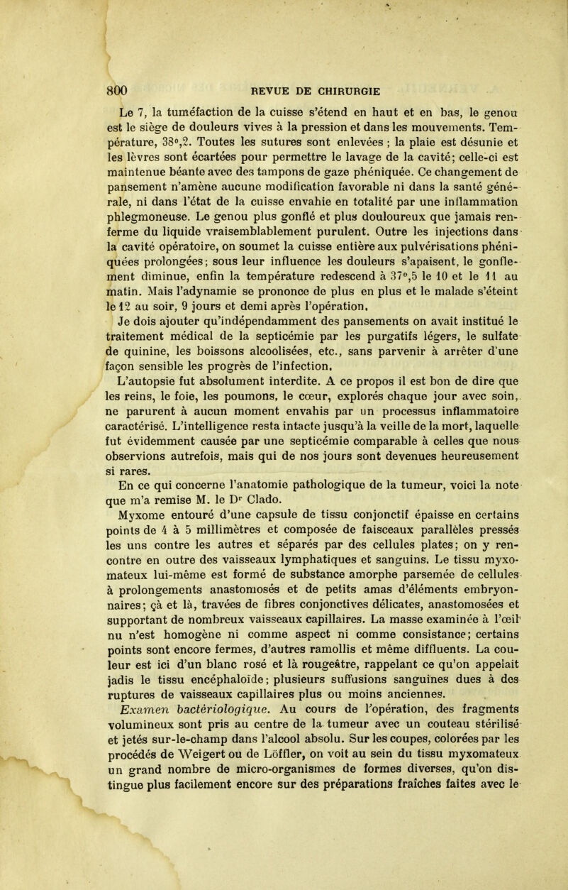 Le 7, la tuméfaction de la cuisse s'étend en haut et en bas, le genou est le siège de douleurs vives à la pression et dans les mouvements. Tem- pérature, 3S°,2. Toutes les sutures sont enlevées ; la plaie est désunie et les lèvres sont écartées pour permettre le lavage de la cavité; celle-ci est maintenue béante avec des tampons de gaze phéniquée. Ce changement de pansement n'amène aucune modification favorable ni dans la santé géné- rale, ni dans l'état de la cuisse envahie en totalité par une inflammation phlegmoneuse. Le genou plus gonflé et plua douloureux que jamais ren- ferme du liquide vraisemblablement purulent. Outre les injections dans la cavité opératoire, on soumet la cuisse entière aux pulvérisations phéni- quées prolongées; sous leur influence les douleurs s'apaisent, le gonfle- ment diminue, enfin la température redescend à 37»,5 le 10 et le 11 au matin. Mais l'adynamie se prononce de plus en plus et le malade s'éteint le 12 au soir, 9 jours et demi après l'opération. Je dois ajouter qu'indépendamment des pansements on avait institué le traitement médical de la septicémie par les purgatifs légers, le sulfate de quinine, les boissons alcoolisées, etc., sans parvenir à arrêter d'une façon sensible les progrès de l'infection. L'autopsie fut absolument interdite. A ce propos il est bon de dire que les reins, le foie, les poumons, le cœur, explorés chaque jour avec soin, ne parurent à aucun moment envahis par un processus inflammatoire caractérisé. L'intelligence resta intacte jusqu'à la veille de la mort, laquelle fut évidemment causée par une septicémie comparable à celles que nous observions autrefois, mais qui de nos jours sont devenues heureusement si rares. En ce qui concerne l'anatomie pathologique de la tumeur, voici la note que m'a remise M. le D' Clado. Myxome entouré d'une capsule de tissu conjonctif épaisse en certains points de 4 à 5 millimètres et composée de faisceaux parallèles pressés les uns contre les autres et séparés par des cellules plates; on y ren- contre en outre des vaisseaux lymphatiques et sanguins. Le tissu myxo- mateux lui-même est formé de substance amorphe parsemée de cellules à prolongements anastomosés et de petits amas d'éléments embryon- naires; çà et là, travées de fibres conjonctives délicates, anastomosées et supportant de nombreux vaisseaux capillaires. La masse examinée à l'œil nu n'est homogène ni comme aspect ni comme consistance; certains points sont encore fermes, d'autres ramollis et même diffluents. La cou- leur est ici d'un blanc rosé et là rougeâtre, rappelant ce qu'on appelait jadis le tissu encéphaloïde ; plusieurs suffusions sanguines dues à dos ruptures de vaisseaux capillaires plus ou moins anciennes. Examen bactériologique. Au cours de Topération, des fragments volumineux sont pris au centre de la tumeur avec un couteau stérilisé et jetés sur-le-champ dans l'alcool absolu. Sur les coupes, colorées par les procédés de Weigert ou de Lôffler, on voit au sein du tissu myxomateux un grand nombre de micro-organismes de formes diverses, qu'on dis- tingue plus facilement encore sur des préparations fraîches faites avec le