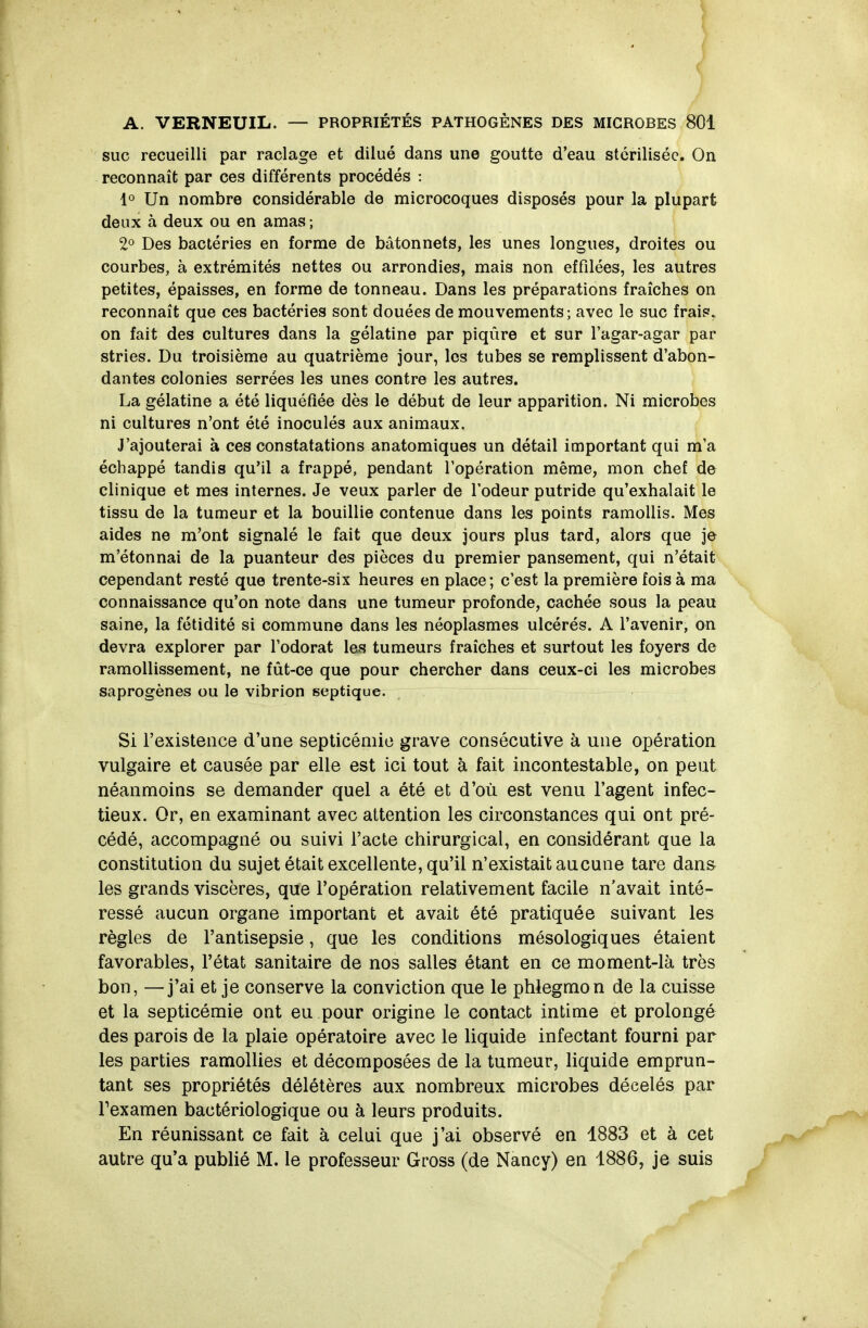 SUC recueilli par raclage et dilué dans une goutte d'eau stérilisée. On reconnaît par ces différents procédés : 10 Un nombre considérable de microcoques disposés pour la plupart deux à deux ou en amas ; 2^ Des bactéries en forme de bâtonnets, les unes longues, droites ou courbes, à extrémités nettes ou arrondies, mais non effilées, les autres petites, épaisses, en forme de tonneau. Dans les préparations fraîches on reconnaît que ces bactéries sont douées de mouvements; avec le suc frais, on fait des cultures dans la gélatine par piqûre et sur l'agar-agar par stries. Du troisième au quatrième jour, les tubes se remplissent d'abon- dantes colonies serrées les unes contre les autres. La gélatine a été liquéfiée dès le début de leur apparition. Ni microbes ni cultures n'ont été inoculés aux animaux. J'ajouterai à ces constatations anatomiques un détail important qui m'a échappé tandis qu'il a frappé, pendant l'opération même, mon chef de clinique et mes internes. Je veux parler de l'odeur putride qu'exhalait le tissu de la tumeur et la bouillie contenue dans les points ramollis. Mes aides ne m'ont signalé le fait que deux jours plus tard, alors que je m'étonnai de la puanteur des pièces du premier pansement, qui n'était cependant resté que trente-six heures en place; c'est la première fois à ma connaissance qu'on note dans une tumeur profonde, cachée sous la peau saine, la fétidité si commune dans les néoplasmes ulcérés. A l'avenir, on devra explorer par l'odorat les tumeurs fraîches et surtout les foyers de ramollissement, ne fût-ce que pour chercher dans ceux-ci les microbes saprogènes ou le vibrion septique. Si l'existence d'une septicémie grave consécutive à une opération vulgaire et causée par elle est ici tout à fait incontestable, on peut néanmoins se demander quel a été et d'où est venu l'agent infec- tieux. Or, en examinant avec attention les circonstances qui ont pré- cédé, accompagné ou suivi l'acte chirurgical, en considérant que la constitution du sujet était excellente, qu'il n'existait aucune tare dans les grands viscères, que l'opération relativement facile n'avait inté- ressé aucun organe important et avait été pratiquée suivant les règles de l'antisepsie, que les conditions mésologiques étaient favorables, l'état sanitaire de nos salles étant en ce moment-là très bon, —j'ai et je conserve la conviction que le phlegmon de la cuisse et la septicémie ont eu pour origine le contact intime et prolongé des parois de la plaie opératoire avec le liquide infectant fourni par les parties ramollies et décomposées de la tumeur, liquide emprun- tant ses propriétés délétères aux nombreux microbes décelés par Texamen bactériologique ou à leurs produits. En réunissant ce fait à celui que j'ai observé en 1883 et à cet autre qu'a publié M. le professeur Gross (de Nancy) en 1886, je suis