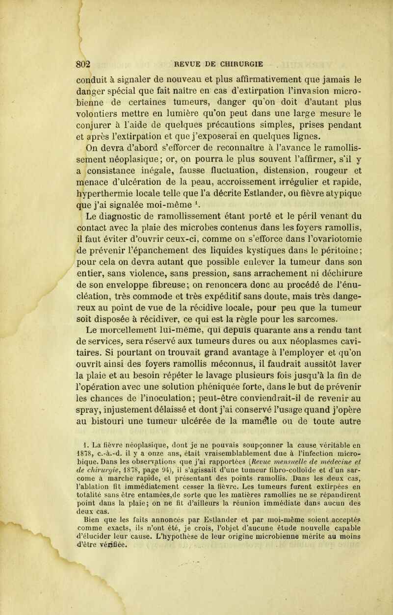 ) 802 REVUE DE CHIRURGIE conduit à signaler de nouveau et plus affirmativement que jamais le danger spécial que fait naître en cas d'extirpation l'invasion micro- bienne de certaines tumeurs, danger qu'on doit d'autant plus volontiers mettre en lumière qu*on peut dans une large mesure le conjurer à l'aide de quelques précautions simples, prises pendant et après l'extirpation et que j'exposerai en quelques lignes. On devra d'abord s'efforcer de reconnaître à l'avance le ramollis- sement néoplasique ; or, on pourra le plus souvent l'affirmer, s'il y a consistance inégale, fausse fluctuation, distension, rougeur et menace d'ulcération de la peau, accroissement irrégulier et rapide, hyperthermie locale telle que l'a décrite Estlander, ou fièvre atypique que j'ai signalée moi-même K Le diagnostic de ramollissement étant porté et le péril venant du contact avec la plaie des microbes contenus dans les foyers ramollis, il faut éviter d'ouvrir ceux-ci, comme on s'efforce dans Tovariotomie de prévenir Fépanchement des liquides kystiques dans le péritoine ; pour cela on devra autant que possible enlever la tumeur dans son entier, sans violence, sans pression, sans arrachement ni déchirure de son enveloppe fibreuse; on renoncera donc au procédé de l'énu- cléation, très commode et très expéditif sans doute, mais très dange- reux au point de vue de la récidive locale, pour peu que la tumeur soit disposée à récidiver, ce qui est la règle pour les sarcomes. Le morcellement lui-même, qui depuis quarante ans a rendu tant de services, sera réservé aux tumeurs dures ou aux néoplasmes cavi- taires. Si pourtant on trouvait grand avantage à l'employer et qu'on ouvrit ainsi des foyers ramolhs méconnus, il faudrait aussitôt laver la plaie et au besoin répéter le lavage plusieurs fois jusqu'à la fin de l'opération avec une solution phéniquée forte, dans le but de prévenir les chances de l'inoculation; peut-être conviendrait-il de revenir au spray, injustement délaissé et dont j'ai conservé l'usage quand j'opère au bistouri une tumeur ulcérée de la mamelle ou de toute autre 1. La fièvre néoplasique, dont je ne pouvais soupçonner la cause véritable en 1878, c.-à.-d. il y a onze ans, était vraisemblablement due à l'infection micro- bique. Dans les observations que j'ai rapportées [Revue mensuelle de inédecine et de chiru7'gie, 1878, page 94), il s'agissait d'une tumeur fibro-colloïde et d'un sar- come à marche rapide, et présentant des points ramollis. ;Dans les deux cas, l'ablation fit immédiatement cesser la fièvre. Les tumeurs furent extirpées en totalité sans être entamées,de sorte que les matières ramollies ne se répandirent point dans la plaie; on ne fit d'ailleurs la réunion immédiate dans aucun des deux cas. Bien que les faits annoncés par Estlander et par moi-même soient acceptés comme exacts, ils n'ont été, je crois, l'objet d'aucune étude nouvelle capable d'élucider leur cause. L'hypothèse de leur origine microbienne mérite au moins d'être vérifiée.