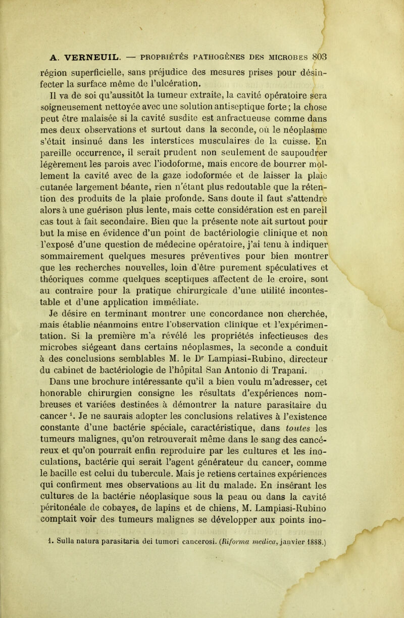 région superficielle, sans préjudice des mesures prises pour désin- fecter la surface même de l'ulcération. Il va de soi qu'aussitôt la tumeur extraite, la cavité opératoire sera soigneusement nettoyée avec une solution antiseptique forte ; la chose peut être malaisée si la cavité susdite est anfractueuse comme dans mes deux observations et surtout dans la seconde, où le néoplasme s'était insinué dans les interstices musculaires de la cuisse. En pareille occurrence, il serait prudent non seulement de saupoudrer légèrement les parois avec l'iodoforme, mais encore de bourrer mol- lement la cavité avec de la gaze iodoformée et de laisser la plaie cutanée largement béante, rien n'étant plus redoutable que la réten- tion des produits de la plaie profonde. Sans doute il faut s'attendre alors à une guérison plus lente, mais cette considération est en pareil cas tout à fait secondaire. Bien que la présente note ait surtout pour but la mise en évidence d'un point de bactériologie clinique et non l'exposé d'une question de médecine opératoire, j'ai tenu à indiquer sommairement quelques mesures préventives pour bien montrer que les recherches nouvelles, loin d'être purement spéculatives et théoriques comme quelques sceptiques affectent de le croire, sont au contraire pour la pratique chirurgicale d'une utilité incontes- table el d^une application immédiate. Je désire en terminant montrer une concordance non cherchée, mais établie néanmoins entre Tobservalion clinique et l'expérimen- tation. Si la première m'a révélé les propriétés infectieuses des microbes siégeant dans certains néoplasmes, la seconde a conduit à des conclusions semblables M. le D'' Lampiasi-Rubino, directeur du cabinet de bactériologie de l'hôpital San Antonio di Trapani. Dans une brochure intéressante qu'il a bien voulu m'adresser, cet honorable chirurgien consigne les résultats d'expériences nom- breuses et variées destinées à démontrer la nature parasitaire du cancer K Je ne saurais adopter les conclusions relatives à l'existence constante d'une bactérie spéciale, caractéristique, dans toutes les tumeurs malignes, qu'on retrouverait même dans le sang des cancé- reux et qu'on pourrait enfin reproduire par les cultures et les ino- culations, bactérie qui serait l'agent générateur du cancer, comme le bacille est celui du tubercule. Mais je retiens certaines expériences qui confirment mes observations au lit du malade. En insérant les cultures de la bactérie néoplasique sous la peau ou dans la cavité péritonéale de cobayes, de lapins et de chiens, M. Lampiasi-Rubino comptait voir des tumeurs malignes se développer aux points ino- 1. Sulla natura parasitaria dei tumori cancerosi. {Riforma merf<c«, janvier 1888.)