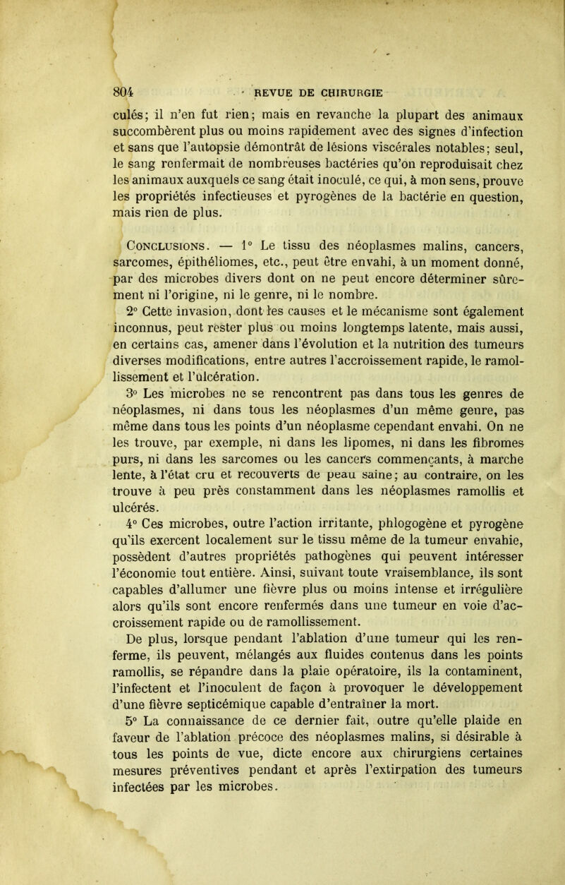 culés; il n'en fat rien; mais en revanche la plupart des animaux succombèrent plus ou moins rapidement avec des signes d'infection et sans que l'autopsie démontrât de lésions viscérales notables; seul, le sang renfermait de nombreuses bactéries qu'on reproduisait chez les animaux auxquels ce sang était inoculé, ce qui, à mon sens, prouve les propriétés infectieuses et pyrogènes de la bactérie en question, mais rien de plus. GoNCLusioNS. — 1° Le tissu des néoplasmes malins, cancers, sarcomes, épithéliomes, etc., peut être envahi, à un moment donné, par des microbes divers dont on ne peut encore déterminer sûre- ment ni l'origine, ni le genre, ni le nombre. 2° Cette invasion, dont les causes et le mécanisme sont également inconnus, peut rester plus ou moins longtemps latente, mais aussi, en certains cas, amener dans l'évolution et la nutrition des tumeurs diverses modifications, entre autres l'accroissement rapide, le ramol- lissement et l'ulcération. 3« Les microbes ne se rencontrent pas dans tous les genres de néoplasmes, ni dans tous les néoplasmes d'un même genre, pas même dans tous les points d'un néoplasme cependant envahi. On ne les trouve, par exemple, ni dans les lipomes, ni dans les fibromes purs, ni dans les sarcomes ou les cancers commençants, à marche lente, à l'état cru et recouverts de peau saine; au contraire, on les trouve à peu près constamment dans les néoplasmes ramollis et ulcérés. 4° Ces microbes, outre l'action irritante, phlogogène et pyrogène qu'ils exercent localement sur le tissu même de la tumeur envahie, possèdent d'autres propriétés pathogènes qui peuvent intéresser l'économie tout entière. Ainsi, suivant toute vraisemblance, ils sont capables d'allumer une fièvre plus ou moins intense et irréguHère alors qu'ils sont encore renfermés dans une tumeur en voie d'ac- croissement rapide ou de ramolHssement. De plus, lorsque pendant l'ablation d'une tumeur qui les ren- ferme, ils peuvent, mélangés aux fluides contenus dans les points ramollis, se répandre dans la plaie opératoire, ils la contaminent, l'infectent et l'inoculent de façon à provoquer le développement d'une fièvre septicémique capable d'entraîner la mort. 5* La connaissance de ce dernier fait, outre qu'elle plaide en faveur de l'ablation précoce des néoplasmes malins, si désirable à tous les points de vue, dicte encore aux chirurgiens certaines mesures préventives pendant et après Fextirpation des tumeurs infectées par les microbes.