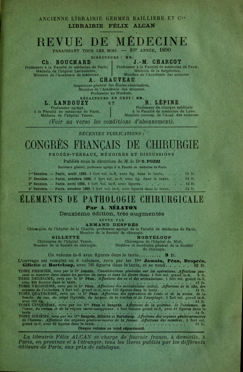 ANCIENNE LIBRAIRIE GERMER BAILLIÈRE ET G^^ LIBRAIRIE FÉLIX ALGAN REVUE DE MÉDECINE PARAISSANT TOUS LES. MOIS. — 10^ ANNÉE, 1890 DIRECTEURS ! MM. Ch. BOUCHARD \ J.-M. CHARCOT Professeur à la Faculté de médecine de Paris, | Professeur à la Faculté de médecine de Paris Médecin de l'hôpital Lariboisière, < Médecin de la Salpêtrière, Membre de l'Académie de médecine. J Membre de l'Académie des sciences A. CHAUVEAU Inspecteur général des Ecoles vétérinaires, Membre de l'Académie des sciences. Professeur au Muséum. RÉDACTEURS EN CHEF.* MM. L. LANDOUZY et R. LEPINE Professeur agrégé i Professeur de clinique médicale à la Faculté de médecine de Paris, ? à la Faculté de médecine de Lyon, Médecin de l'hôpital Tenon. } Membre corresp. de l'Acad. des sciences. (Voir au verso les conditions d'abonnement). RÉCENTES PUBLICATIONS : CONGRÈS FRANÇAIS DE CHIRURGIE PROCÈS-VERBAUX, MÉMOIRES ET DISCUSSIONS Publiés sous la direction de M. le D«'S.POZZl Secrétaire général, professeur agrégé à la Faculté de médecine de Paris. l'obsession. — Paris, avril 1885. 1 fort vol. in-8, avec fig. dans le texte. . . . 14 fr. 2« Session. — Paris, octobre 1886. 1 fort vol. in-8, avec fig. dans le texte. . . 14 fr. 3* Session. — Paris, avril 1888, 1 fort vol. in-8, avec figures 14 fr. 4® Session, — Paris, octobre 1889, 1 fort vol. in-8, avec figures dans le texte. . . 14 fr. ÉLÉMENTS UE PATHOLOGIE CHIRURGICALE Par A. ]\ÉLATO]\ Deuxième édition, très augmentée REVUE PAR ARMAND DESPRÉS Chirargien de l'hôpital de la Charité, professeur agrégé de la Faculté de médecine de Paris, Membre de la Société de chirurgie, GILLETTE HORTELOUP Chirurgien de l'hôpital Tenon, Chirurgien de l'hôpital du Midi, Membre de la Société de chirurgie. Membre et secrétaire général de la Société de chirurgie. Un volume in-8 avec figures dans le texte 9 fr. L'ouvrage est complet eu 6 volumes, revu par les D's Jamain, Péan, Després, Gillette et Horteloup, avec 793 figures dans le texte, et se vend 82 fr. TOME PREMIER, revu par le Jamain. Considérations générales sur les opérations. Affections pou- vant se montrer dans toutes les parties du corps et dans les divers tissus. 1 fort vol. grand in-8. 9 fr. TOME DEUXIEME, revu par le Péan. Affections des os et des articulations, i fort vol. grand in-8, avec 288 6eures dans le texte 13 fr. TOME TROISIÈME, revu par le D^ Péan. Affections des articulations (suite). Affections de la tête, des organes de Volfaction. 1 fort vol. grand in-8, avec 148 figures dans le texte 14 fr. TOME QUATRIÈME, revu pai le D'' Péan. Affections des opérations de l'ouïe et de la vision, de la bouche, du cou, du corps thyroïde, du larynx, de la trachée et de l'œsophage. 1 fort vol. grand in-8, avec 108 fig. ^. 14 fr, TOME CINQUIÈME, revu par les D Péan et Després. Affections de la poitrine, de Vabdomen, de ^'anus, du rectum et de la région sacro-coccygienne. i fort volume grand in-8, avec 61 figures dans le texte . . ., 14 fr. TOME SIXIEME, revu par les D Després, Gillette et Horteloup. Affections des organes génito-urinaires de l'homme. Affections des organes génito-urinaires de la femme. Affections des membres. 1 fort vol. grand in-8, avec 90 figures dans le texte 10 fr. Chaque volume se vend séparément. La librairie Félix ALCAN se charge de fournir franco, à domicile, à Paris, en province et à L'étranger, tous les livres publiés par les différents éditeurs de Paris, aux prix de catalogue.