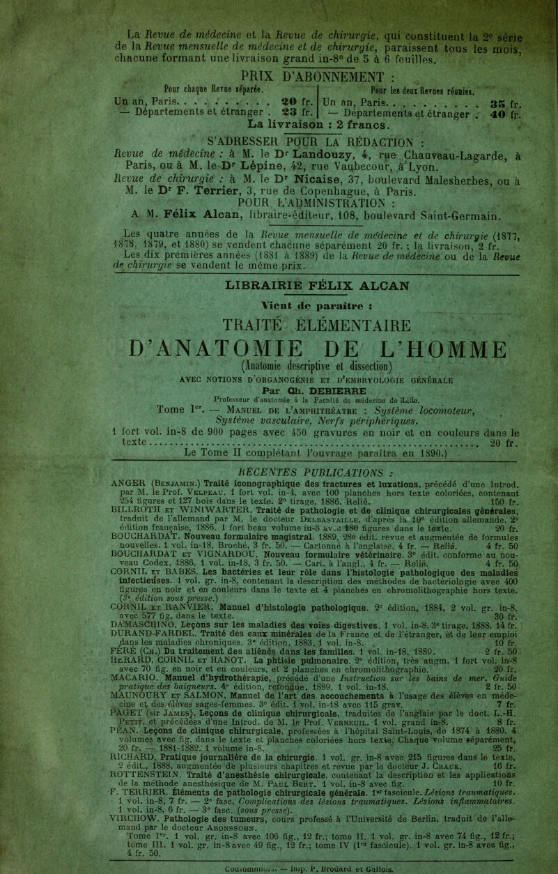 La Revue de médecine et la Revue de chirurgie, qui constituent la 2^ série de la Revue mensuelle de médecine et de chirurgie, paraissent tous les mois chacune formant une livraison grand in-8° de 5 à 6 feuilles. ' PRTX D'ABONNEMENT : Pour cbaqae Rerue séparée. Un an, Paris. ......... îîO fr. — Départements et étranger . 23 fr. Poar les deux Rerues réunies. Un an, Paris 35 fr. Départements et étranger . 40 fr.' La livraison : 2 francs. S'ADRESSER POUR LA RÉDACTION : Revue de médecine : à M. le Landouzy, 4, rue Chauveau-Lagarde, à Paris, ou à M. le D* Lépine, 42, rue Vaubecour, à Lyon. Revue de chirurgie : à M. le D^ Nicaise, 37, boulevard Malesherbes, ou à M. le D F. Terrier, 3, rue de Copenhague, à Paris. POUR L'ADMINISTRATION : A M. Félix Alcan, libraire-éditeur, 108, boulevard Saint-Germain. Les quatre années de la Revue mensuelle de médecine et de chirurgie (1877, 1878, 1879, et 1880) se vendent chacune séparément 20 fr. ; la livraison, 2 fr. Les dix premières années (1881 à 1889) de la Revue de médecine ou de la Revue de chirurgie se vendent le même prix. LIBRAIRIE FÉLIX ALCAN Vient de paraître : TRAITÉ ÉLÉMENTAIRE D'ANATOMIE DE L'HOMME (Anatoraie descriptive et. dissection) AVEC NOTIONS d'oRGANOGÉNIE ET d'eMBRYOLOGIE GÉNÉRALE Par Oh. DEBIERRE Professeur d'anatomie à la Fiicnlté do médecine de îLille. Tome P'. — Manuel de l'amphithéâtre : Système locomoteur, Système vasculaire, Nerfs périphériques. 1 fort vol. in-8 de 900 pages avec 450 gravures en noir et en couleurs dans le texte 20 fr. Le Tome II complétant l'ouvrage paraîtra en 1890.) RÉCENTES PUBLICATIONS : ANGER (Benjamin.) Traité iconographique des fractures et luxations, précédé d'une Introd. par M. le Prof. Velpeau. 1 fort vol. in-4, avec 100 planches hors texte coloriées, contenant 254 figures et 127 bois dans le texte. 2 tirage, 1886. Relié. 150 fr. BILLROTH ET WINIWARTER. Traité de pathologie et de clinique chirurgicales générales, traduit de l'allemand par M. le docteur Delbastaille, d'après la 10 édition allemande, 2« édition française, 1886. 1 fort beau volume in-3 ftv.c 180 figures dans le texte. 20 fr. BOUGHARDAT. Nouveau formulaire magistral. 1889, 28e édit. revue et augmentée de formules nouvelles. 1 vol. in-18. Broché, 3 fr. 50. — Cartonné à l'anglaise, 4 fr. —'Relié. 4 fr, 50 BOUGHARDAT et VIGNARDOU. Nouveau formulaire vétérinaire. 3^ édit. conforme au nou- veau Codex, 1886, 1 vol. in.-18, 3 fr. 50. — Gart. à l'angl., 4 fr. — Relié. 4 fr. 50 CORNIL ET BABES. Les bactéries et leur rôle dans l'histologie pathologique des maladies infectieuses. 1 vol. gr. in-8, contenant la description des méthodes de bactériologie avec 400 figures en noir et en couleurs dans le texte et 4 planches en chromolithographie hors texte. (5° édition sous presse.) CORNIL ET RANVIER. Manuel d'histologie pathologique. 2= édition, 1884, 2 vol. gr. in-8, avec 577 fig. dans le texte. 30 fr. DAMASCHINO. Leçons sur les maladies des voies digestives. 1 vol. in-8, 3^ tirage, 1888. 14 fr. DURAND-FARDEL. Traité des eaux minérales de la France et de l'étranger, èt de leur emploi dans les maladies chroniques. 3' édition, 1883. 1 vol. in-8. 10 fr. FERÉ (Ch.) Du traitement des aliénés dans les familles. 1 vol. in-18. 1889. 2 fr. 50 HiiRARD, CORNIL et HANOT. La phtisie pulmonaire. 2« édition, très augm. 1 fort vol. in-8 avec 70 fig. en noir et en couleurs, et 2 planches en chromolithographie. 20 fr. MACARIO. Manuel d'hydrothérapie, précédé d'une Instruction sur les bains de mer. Guide pratique des baigneurs. 4° édition, refondue. 1889. 1 vol. in-18. 2 fr. 50 MAUNOURY ET SALMON. Manuel de l'art des accouchements à l'usage des élèves en méde- cine et des élèves sages-femmes. 3° édit. 1 vol. in-18 avec 115 grav. 7 fr. PAGET (sir James^. Leçons de clinique chirurgicale, traduites de l'anglais par le doct. L.-H. Petit, et précédées d'une Introd., de M. le Prof. Verneuil. 1 vol. grand in-8. 8 fr. PEAN. Leçons de clinique chirurgicale, professées à l'hôpital Saint-Louis, de 1874 à 1880. 4 volumes avec fig. dans le texte et planches coloriées hors texte. Chaque volume séparément, 20 fr. — 1881-1882. 1 volume in-8. 25 fr. RICHARD. Pratique journalière de la chirurgie. 1 vol. gr. in-8 avec 215 figures dans le texte, 2 édit., 1888, augmentée de plusieurs chapitres et revue par le docteur J. Grauk. 16 fr, ROTTENSTEIN. Traité d'anesthésie chirurgicale, contenant la description et les applications de la méthode anesthésique de M. Paul Bert. 1 vol. in-8 avec fig. 10 fr. F. TERRIER. Éléments de pathologie chirurgicale générale. 1 fascicule. Zesions traumatiques. 1 vol. in-8, 7 fr. — 2® fasc. Complications des lésions traumatiques. Lésions inflammatoires. 1 vol. in-8, 6 fr. — 3 fasc. {sous presse). VIRCHOW. Pathologie des tumeurs, cours professé à l'Université de Berlin, traduit de l'alle- mand par le docteur Aronssohn. Tome P'-. 1 vol. gr. in-8 avec 106 fig., 12 fr.; tome II. 1 vol. gr. in-8 avec 74 fig., 12 fr.; tome III. 1 vol. gr. in-8 avec 49 fig., 12 fr.; tome IV (l'' fascicule). 1 vol. gr. in-8 avec fig., 4 fr. 50. Couiommiu.o. — Imp. P. lirodard et Gallois.