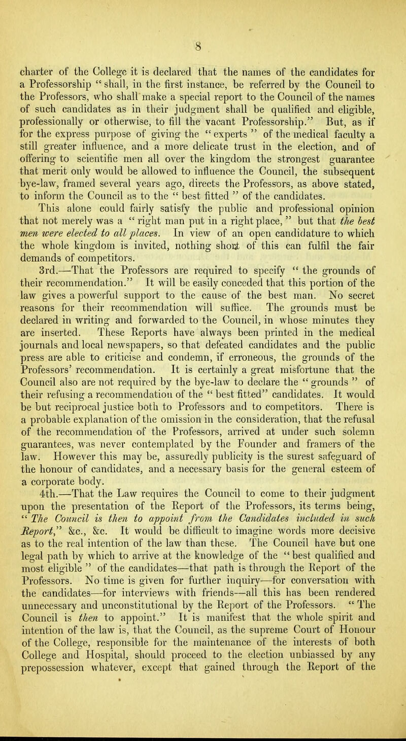 charter of the College it is declared that the names of the candidates for a Professorship  shall, in the first instance, be referred by the Council to the Professors, who shall make a special report to the Council of the names of such candidates as in their judgment shall be quahfied and eligible, professionally or otherwise, to fill the vacant Professorship. But, as if for the express purpose of giving the  experts  of the medical faculty a still greater influence, and a more delicate trust in the election, and of oftering to scientific men all over the kingdom the strongest guarantee that merit only would be allowed to influence the Council, the subsequent bye-law, framed several years ago, directs the Professors, as above stated, to inform the Council as to the  best fitted  of the candidates. This alone could fairly satisfy the public and professional opinion that not merely was a  I'ight uum put in a right place,  but that the best men loere elected to all places. In view of an open candidature to which the whole kingdom is invited, nothing shout of this can fulfil tbe fair demands of competitors. 3rd.—That the Professors are required to specify  the grounds of their recommendation. It will be easily conceded that this portion of the law gives a powerful support to the cause of the best man. No secret reasons for their recommendation will suflice. The grounds must be declared in writing and forwarded to the Council, in whose minutes they are inserted. These Keports have always been printed in the medical journals and local newspapers, so that defeated candidates and the public press are able to criticise and condemn, if erroneous, the grounds of the Pi'ofessors' recommendation. It is certainly a great misfortune that the Council also are not required by the bye-law to declare the  grounds  of their refusing a recommendation of the  best fitted candidates. It would be but reciprocal justice both to Professors and to competitors. There is a probable explanation of the omission in the consideration, that the refusal of the recommendation of the Professors, arrived at under such solemn guarantees, was never contemplated by the Founder and framers of the law. However this may be, assuredly publicity is the surest safeguard of the honour of candidates, and a necessary basis for the general esteem of a corporate body. 4th.—That the Law requires the Council to come to their judgment upon the presentation of the Eeport of the Pi'ofessors, its terms being,  The Council is then to appoint from the Candidates included in such Repo7-t he, &c. It would be difficult to imagine words more decisive as to the real intention of the law than these. The Council have but one legal path by which to arrive at the knowledge of the  best qualified and most eligible  of the candidates—that path is through the Report of the Professors. No time is given for further inquiry—for conversation with the candidates—for interviews with friends—all this has been rendered unnecessary and unconstitutional by the Report of the Professors.  The Council is then to appoint. It is manifest that the whole spirit and intention of the law is, that the Council, as the supreme Court of Honour of the College, responsible for the maintenance of the interests of both College and Hospital, should proceed to the election unbiassed by any prepossession whatever, except that gained thi'ough the Report of the