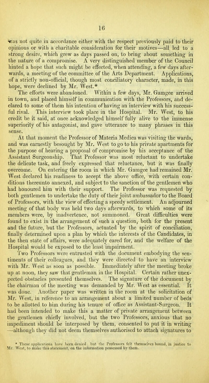 ■*vas not quite in accordance either with the respect previously paid to their opinious or with a charitable consideration for tiieir motives—all led to a strong desire, which grew as days passed on, to bring about something in the nature of a compromise. A very distinguished member of the Council hinted a hope that such might be effected, when attending, a few days after- wards, a meeting of the committee of the Arts Department. Applications, of a strictly non-official, though most conciliatory character, made, in this hope, were declined by Mr. West.* The efforts were abandoned. Within a few days, Mr. Gamgee arrived in town, and placed himself in communication with the Professors, and de- clared to some of them his intention of having an interview with his success- ful rival. This interview took place in the Hospital. Mr. West, to his credit be it said, at once acknowledged himself fully alive to the immense superiority of his antagonist, and gave utterance to many phrases in this sense. At that moment the Professor of Materia Medica was visiting the wards, and was earnestly besought by Mr. West to go to his private apartments for the purpose of hearing a proposal of compromise by his acceptance of the Assistant Surgeonship. That Professor was most reluctant to undertake the delicate task, and freely expressed that reluctance, but it was finally overcome. On entering the room in which Mr. Gamgee had remained Mr. W^est declared his readiness to accept the above office, with certain con- ditions thereunto annexed, and subject to the sanction of the gentlemen who had honoured him with their support. The Professor was requested by both gentlemen to undertake the duty of their joint ambassador to the Board of Professors, with the view of effecting a speedy settlement. An adjourned meeting of that body was held two days afterwards, to which some of its members were, by inadvertence, not summoned. Great difficulties were found to exist in the arrangement of such a question,- both for the present and the future, but the Professors, actuated by the spirit of conciliation, finally determined upon a plan by which the interests of the Candidates, in the then state of affairs, were adequately cared for, and the welfare of the Hospital would be exposed to the least impairment. Two Professors were entrusted with the document embodying the sen- timents of their colleagues, and they were directed to have an interview with Mr. West as soon as possible. Immediately after the meeting broke up at noon, they saw that gentleman in the Hospital. Certain rather unex- pected obstacles presented themselves. The signature of the document by the chairman of the meeting was demanded by Mr. West as essential. It was done. Another paper was written in the room at the solicitation of Mr. West, in reference to an arrangement about a limited number of beds to be allotted to him during his tenure of office as Assistant-Surgeon. It had been intended to make this a matter of private arrangement between the gentlemen chiefly involved, but the two Professors, anxious that no impediment should be interposed by them, consented to put it in writing —although they did not deem themselves authorised to attach signatures to * 'Diese applications have been denied; hut the Professors felt themselves bound, iu justice to Mr. AVcst, to make this statement, on tlie information possessed by them.