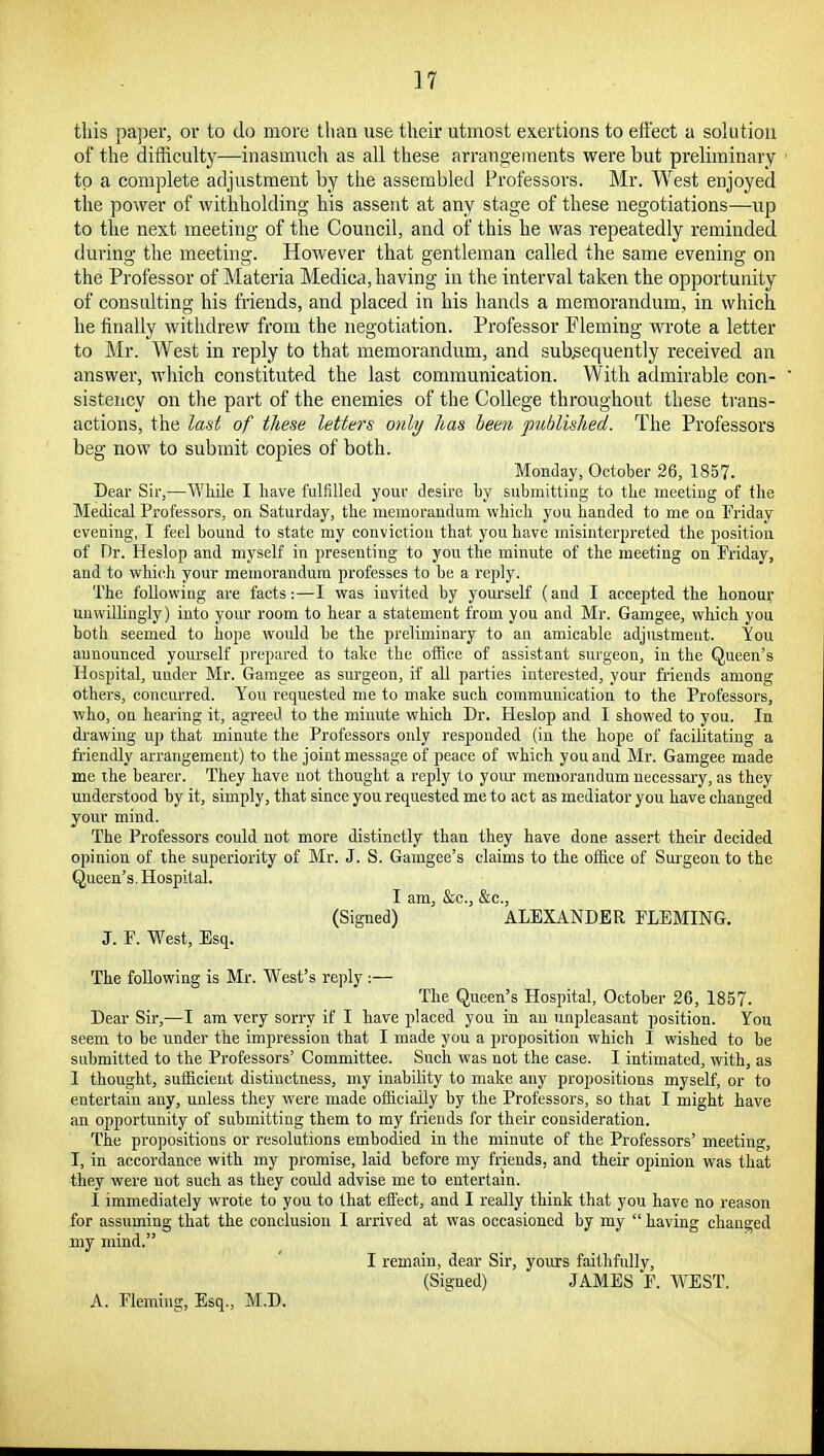 tliis pa])er, or to do more than use their utmost exertions to effect a solution of the difficulty—inasmuch as all these arrangements were but preliminary to a complete adjustment by the assembled Professors. Mr. West enjoyed the power of withholding his assent at any stage of these negotiations—up to the next meeting of the Council, and of this he was repeatedly reminded during the meeting. However that gentleman called the same evening on the Professor of Materia Medica, having in the interval taken the opportunity of consulting his friends, and placed in his hands a memorandum, in which lie finally withdrew from the negotiation. Professor Fleming wrote a letter to Mr. West in reply to that memorandum, and subsequently received an answer, which constituted the last communication. With admirable con- sistency on the part of the enemies of the College throughout these trans- actions, the lad of these letters only has been published. The Professors beg now to submit copies of both. Monday, October 26, 1857. Dear Sir,—'Wliile I Iiave fulfilled your desire Ly subinitting to the meetiug of the Medical Professors, on Saturday, the meinoranduni which you handed to me on Friday evening, I feel bound to state niy conviction that you have misinterpreted the position of Dr. Heslop and myself in presenting to you the minute of the meeting on Friday, and to whiidi your memorandum professes to be a reply. The following are facts:—I was invited by yom'self (and I accepted the honour unwillingly) into your room to hear a statement from you and Mr. Gamgee, which you both seemed to hope would be the preliminary to an amicable adjustmeut. You announced yourself prepared to take the ofiice of assistant surgeon, in the Queen's Hospital, under Mr. Gamgee as surgeon, if all parties interested, your fi'iends among others, concurred. You requested me to make such communication to the Professors, who, on hearing it, agreed to the minute which Dr. Heslop and I showed to you. In drawing up that minute the Professors only responded (in the hope of facilitating a fi-iendly arrangement) to the joint message of peace of which you aud Mr. Gamgee made me the bearer. They have not thought a reply to your memorandum necessary, as they understood by it, simply, that since you requested me to act as mediator you have changed your mind. The Professors could not more distinctly than they have done assert their decided opinion of the superiority of Mr. J. S. Gamgee's claims to the ofiice of Surgeon to the Queen's. Hospital. I am, &c., &c., (Signed) ALEXANDER FLEMING. J. F. West, Esq. The following is Mr. West's reply :— The Queen's Hospital, October 26, 1857. Dear Sir,—I am very sorry if I have placed you in an unpleasant position. You seem to be under the impression that I made you a proposition which I wished to be submitted to the Professors' Committee. Such was not the case. I intimated, with, as I thought, sufficient distinctness, my inability to make any propositions myself, or to entertain any, unless they were made ofliciaily by the Professors, so that I might have an opportunity of submitting them to my friends for their consideration. The projiositions or resolutions embodied in the minute of the Professors' meeting, I, in accordance with my promise, laid before my friends, and their opinion was that they were not such as they could advise me to entertam. I immediately wrote to you to that effect, and I really think that you have no reason for assuming that the conclusion I arrived at was occasioned by my  having changed my mind. I remain, dear Sir, yours faithfully, (Signed) JAMES F. WEST. A. Fleming, Esq., M.D.