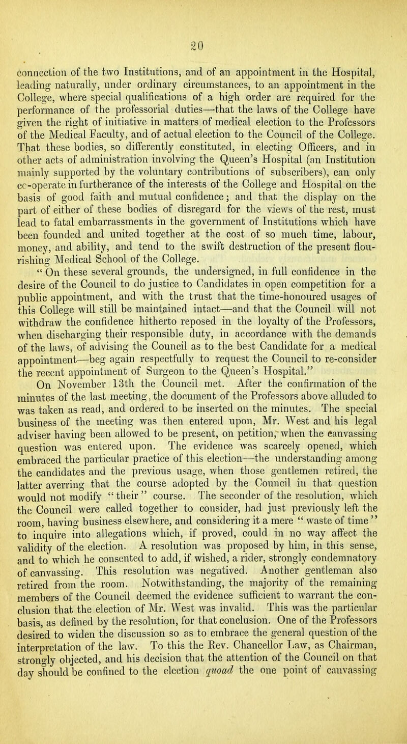 connection of the two Institntions, and of an appointment in the Hospital, leading naturally, under ordinary circumstances, to an appointment in the College, where special qualifications of a high order are required for the performance of the professorial duties—-that the laws of the College have given the right of initiative in matters of medical election to the Professors of the Medical Faculty, and of actual election to the Council of the College. That these bodies, so differently constituted, in electing Officers, and in other acts of administration involving the Queen's Hospital (an Institution mainly supported by the voluntary contributions of subscribers), can only cc-operate in furtherance of the interests of the College and Hospital on the basis of good faith and mutual confidence; and that the display on the part of either of these bodies of disregard for the views of the rest, must lead to fatal embarrassments in the government of Institutions which have been founded and united together at the cost of so much time, labour, money, and ability, and tend to the swift destruction of the present flou- rishing Medical School of the College.  On these several grounds, the undersigned, in full confidence in the desire of the Council to do justice to Candidates in open competition for a public appointment, and with the trust that the time-honoured usages of this College will still be maintained intact—and that the Council will not withdraw the confidence hitherto reposed in the loyalty of the Professors, when discharging their responsible duty, in accordance with the demands of the laws, of advising the Council as to the best Candidate for a medical appointment—beg again respectfully to request the Council to re-consider the recent appointment of Surgeon to the Queen's Hospital. On November 13th the Council met. After the confirmation of the minutes of the last meeting, the document of the Professors above alluded to was taken as read, and ordered to be inserted on the minutes. The special business of the meeting was then entered upon, Mr. West and his legal adviser having been allowed to be present, on petition, when the canvassing question was entered upon. The evidence was scarcely opened, which embraced the particular practice of this election—the imderstanding among the candidates and the previous usage, when those gentlemen retiretl, the latter averring that the course adopted by the Council in that question would not modify  their  course. The seconder of the resolution, which the Council were called together to consider, had just previously left the room, having business elsewhere, and considering it a mere  waste of time  to inquire into allegations which, if proved, could in no way affect the validity of the election. A resolution was proposed by him, in this sense, and to which he consented to add, if wished, a rider, strongly condemnatory of canvassing. This resolution was negatived. Another gentleman also retired from the room. Notwithstanding, the majority of the remaining members of the Council deemed the evidence sufficient to warrant the con- clusion that the election of Mr. West was invalid. This was the particular basis, as defined by the resolution, for that conclusion. One of the Professors desired to widen the discussion so as to embrace the general question of the interpretation of the law. To this the Eev. Chancellor Law, as Chairman, strongly objected, and his decision that the attention of the Council on that day shoidd be confined to the election qtioad the one point of canvassing