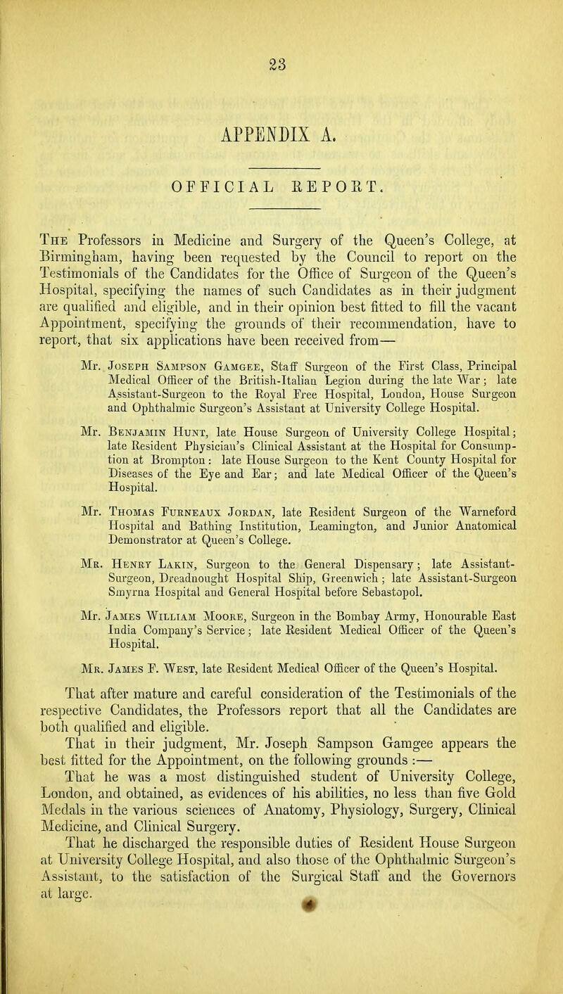 APPENDIX A. OFFICIAL EEPOET. The Professors in Medicine and Surgery of the Queen's College, at Birmingham, having been requested by the Council to report on the Testimonials of the Candidates for the Office of Surgeon of the Queen's Hospital, specifying the names of such Candidates as in their judgment are qualified and eligible, and in their opinion best fitted to fill the vacant Appointment, specifying the grounds of their recommendation, have to report, that six applications have been received from— Mr. Joseph Sampson Gamgee, Staff Surgeon of the First Class, Principal Medical Officer of the British-Italian Legion during the late War ; late Assistant-Surgeon to the Royal Free Hospital, London, House Surgeon and Ophthalmic Sm-geon's Assistant at University College Hospital. Mr. Benjamin Hunt, late House Surgeon of University College Hospital; late Resident Physician's Clinical Assistant at the Hospital for Consump- tion at Brompton : late House Surgeon to the Kent County Hospital for Diseases of the Eye and Ear; and late Medical Officer of the Queen's Hospital. Mr. Thomas Fueneaux Jordan, late Resident Surgeon of the Warneford Hospital and Bathing Institution, Leamington, and Junior Anatomical Demonstrator at Queen's College. Mr. Henry Lakin, Surgeon to the General Dispensary; late Assistant- Surgeon, Dreadnought Hospital Ship, Greenwich ; late Assistant-Surgeon Smyrna Hospital and General Hospital before Sebastopol. Mr. James William Moore, Surgeon in the Bombay Army, Honourable East India Company's Service; late Resident Medical Officer of the Queen's Hospital. Mr. James F. West, late Resident Medical Officer of the Queen's Hospital. That after mature and careful consideration of the Testimonials of the respective Candidates, the Professors report that all the Candidates are both qualified and eligible. That in their judgment, Mr. Joseph Sampson Gamgee appears the best fitted for the Appointment, on the following grounds :— That he was a most distinguished student of University College, London, and obtained, as evidences of his abilities, no less than five Gold Medals in the various sciences of Anatomy, Physiology, Surgery, Clinical Medicine, and Clinical Surgery. That he discharged the responsible duties of Kesident House Surgeon at University College Hospital, and also those of the Ophthalmic Surgeon's Assistant, to the satisfaction of the Surgical Staff and the Governors at large.