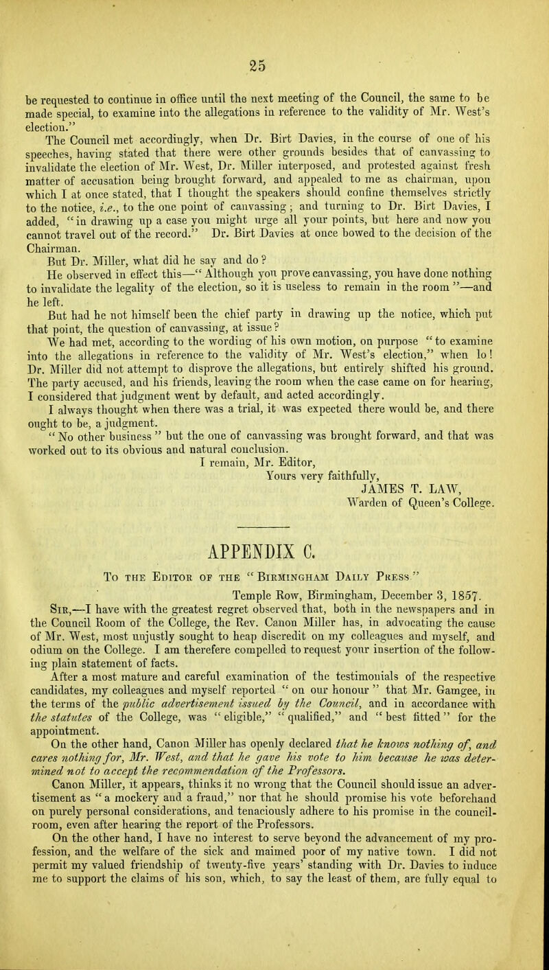 be requested to continue in office until the nest meeting of the Council, the same to be made special, to examine into the allegations in reference to the validity of Mr. West's election. The Council met accordingly, when Dr. Birt Davies, in the course of one of his speeches, having stated that there were other grounds besides that of canvassing to invalidate the election of Mr. West, Dr. Miller interposed, and protested against fresh matter of accusation being brought forward, and appealed to me as chairman, upon which I at once stated, that I thought the speakers should confine themselves strictly to the notice, i.e., to the one point of canvassing; and turning to Dr. Birt Davies, I added, in di'awing up a case you might urge all your points, but here and now you cannot travel out of the record. Dr. Birt Davies at once bowed to the decision of the Chairman. But Dr. Miller, what did he say and do ? He observed in effect this— Although you prove canvassing, you have done nothing to invalidate the legality of the election, so it is useless to remain in the room —and he left. But had he not himself been the chief party in drawing up the notice, which put that point, the question of canvassing, at issue? We had met, according to the wording of his own motion, on purpose to examine into the allegations in reference to the validity of Mr. West's election, when lo ! Dr. Miller did not attempt to disprove the allegations, but entirely shifted his ground. The party accused, and his friends, leaving the room when the case came on for hearing, I considered that judgment went by default, and acted accordingly. I always thought when there was a trial, it was expected there would be, and there ought to be, a judgment.  No other business  but the one of canvassing was brought forward, and that was worked out to its obvious and natural conclusion. I remain, Mr. Editor, Yours very faithfully, JAMES T. LAW, Warden of Queen's College. APPENDIX C. To THE Editor of the  Biemingham Daily Press  Temple Row, Birmingham, December 3, 1857. Sir,—I have with the greatest regret observed that, both in the newspapers and in the Council Room of the College, the Rev. Canon Miller has, in advocating the cause of Mr. West, most unjustly sought to heap discredit on my colleagues and myself, and odium on the College. I am therefere compelled to request your insertion of the follow- ing plain statement of facts. After a most mature and careful examination of the testimonials of the respective candidates, my colleagues and myself reported  on our honour  that Mr. Gamgee, in the terms of the ptiblic advertisement issued hy the Council, and in accordance with the statutes of the College, was  eligible,  qualified, and  best fitted  for the appointment. On the other hand. Canon Miller has openly declared that he knows nothing of, and cares nothing for, 3Ir. West, and that he gave his vote to him because he was deter- mined not to accept the recommendation of the Professors. Canon Miller, it appears, thinks it no wrong that the Council should issue an adver- tisement as  a mockery and a fraud, nor that he should promise his vote beforehand on purely personal considerations, and tenaciously adhere to his promise in the council- room, even after hearing the report of the Professors. On the other hand, I have no interest to serve beyond the advancement of my pro- fession, and the welfare of the sick and maimed poor of my native town. I did not permit my valued friendship of twenty-five years' standing with Dr. Davies to induce me to support the claims of his son, which, to say the least of them, are fully equal to