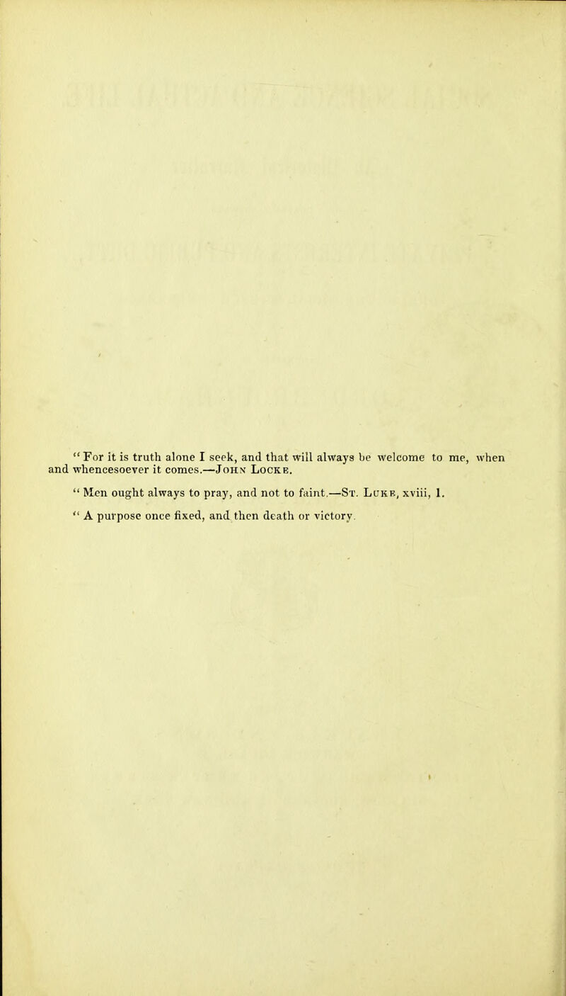 For it is truth alone I seek, and that will always be welcome to me, when and whencesoever it comes.—John Locke.  Men ought always to pray, and not to faint.—St. Lukb, xviii, 1.  A purpose once fixed, and then death or victory.