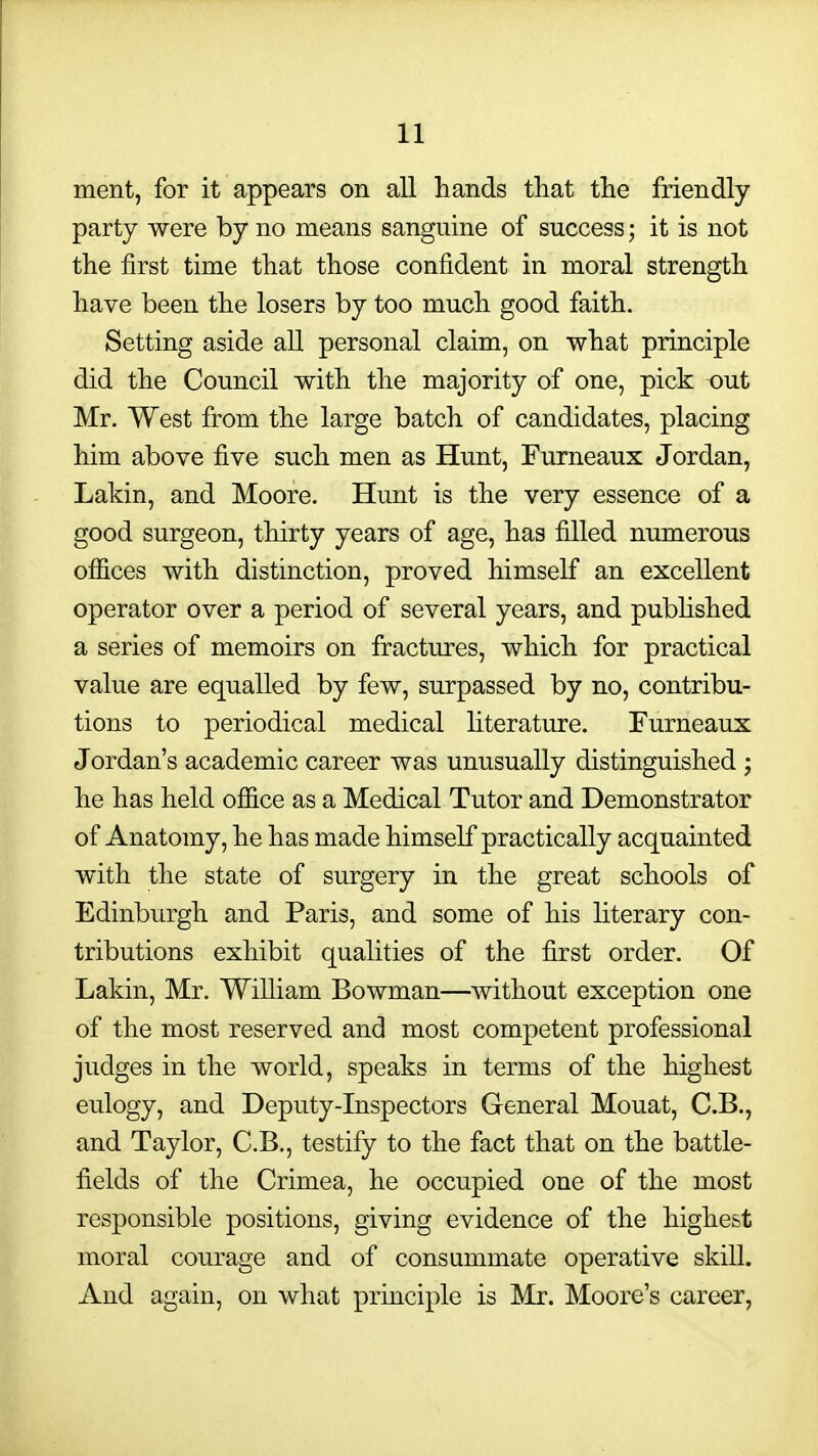 ment, for it appears on all hands that the friendly party were by no means sanguine of success • it is not the first time that those confident in moral strength have been the losers by too much good faith. Setting aside all personal claim, on what principle did the Council with the majority of one, pick out Mr. West from the large batch of candidates, placing him above five such men as Hunt, Furneaux Jordan, Lakin, and Moore. Hunt is the very essence of a good surgeon, thirty years of age, has filled numerous offices with distinction, proved himself an excellent operator over a period of several years, and pubHshed a series of memoirs on fractures, which for practical value are equalled by few, surpassed by no, contribu- tions to periodical medical literature. Furneaux Jordan's academic career was unusually distinguished ; he has held office as a Medical Tutor and Demonstrator of Anatomy, he has made himself practically acquainted with the state of surgery in the great schools of Edinburgh and Paris, and some of his literary con- tributions exhibit qualities of the first order. Of Lakin, Mr. William Bowman—without exception one of the most reserved and most competent professional judges in the world, speaks in terms of the highest eulogy, and Deputy-Inspectors General Mouat, C.B., and Taylor, C.B., testify to the fact that on the battle- fields of the Crimea, he occupied one of the most responsible positions, giving evidence of the highest moral courage and of consummate operative skill. And again, on what principle is Mr. Moore's career,