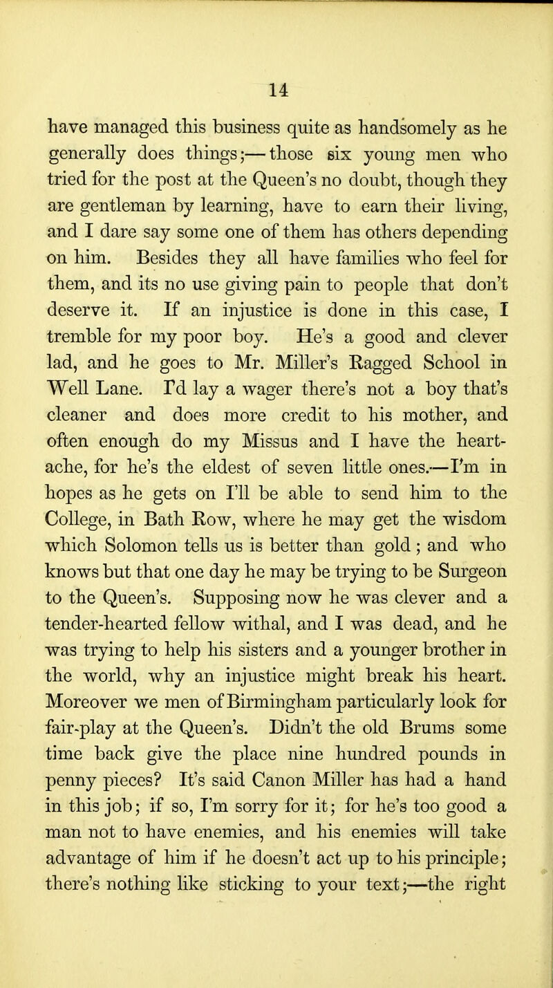 have managed this business quite as handsomely as he generally does things;—those six young men who tried for the post at the Queen's no doubt, though they are gentleman by learning, have to earn their living, and I dare say some one of them has others depending on him. Besides they all have families who feel for them, and its no use giving pain to people that don't deserve it. If an injustice is done in this case, I tremble for my poor boy. He's a good and clever lad, and he goes to Mr. Miller's Ragged School in Well Lane. Td lay a wager there's not a boy that's cleaner and does more credit to his mother, and often enough do my Missus and I have the heart- ache, for he's the eldest of seven little ones.—I'm in hopes as he gets on I'll be able to send him to the College, in Bath Row, where he may get the wisdom which Solomon tells us is better than gold ; and who knows but that one day he may be trying to be Surgeon to the Queen's. Supposing now he was clever and a tender-hearted fellow withal, and I was dead, and he was trying to help his sisters and a younger brother in the world, why an injustice might break his heart. Moreover we men of Birmingham particularly look for fair-play at the Queen's. Didn't the old Brums some time back give the place nine hundred pounds in penny pieces? It's said Canon Miller has had a hand in this job; if so, I'm sorry for it; for he's too good a man not to have enemies, and his enemies will take advantage of him if he doesn't act up to his principle; there's nothing like sticking to your text;—the right
