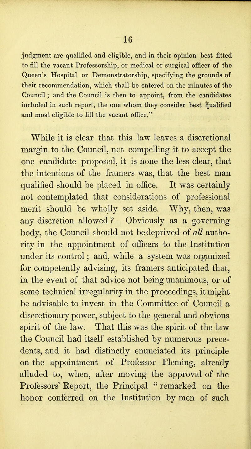 judgment are qualified and eligible, and in their opinion best fitted to fill the vacant Professorship, or medical or surgical officer of the Queen's Hospital or Demonstratorship, specifying the grounds of their recommendation, which shall be entered on the minutes of the Council; and the Council is then to appoint, from the candidates included in such report, the one whom they consider best qualified and most eligible to fill the vacant office. While it is clear that this law leaves a discretional margin to the Council, not compelling it to accept the one candidate proposed, it is none the less clear, that the intentions of the framers was, that the best man qualified should be placed in ofiice. It was certainly not contemplated that considerations of professional merit should be wholly set aside. Why, then, was any discretion allowed ? Obviously as a governing body, the Council should not be deprived of all autho- rity in the appointment of officers to the Institution under its control; and, while a system was organized for competently advising, its framers anticipated that, in the event of that advice not being unanimous, or of some technical irregularity in the proceedings, it might be advisable to invest in the Committee of Council a discretionary power, subject to the general and obvious spirit of the law. That this was the spirit of the law the Council had itself established by numerous prece- dents, and it had distinctly enunciated its principle on the appointment of Professor Fleming, already alluded to, when, after moving the approval of the Professors' Report, the Principal  remarked on the honor conferred on the Institution by men of such