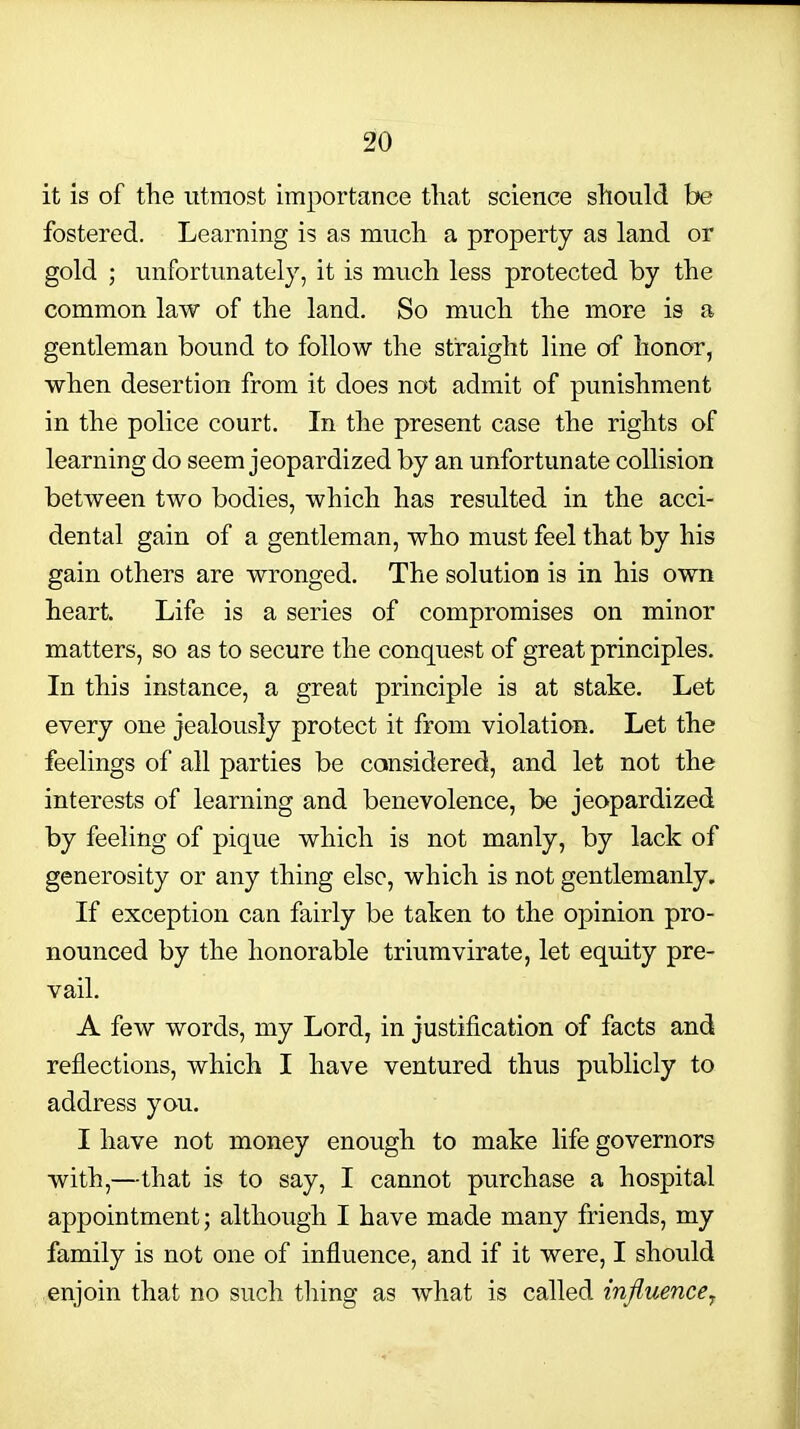it is of tlie utmost importance that science should be fostered. Learning is as much a property as land or gold ; unfortunately, it is much less protected by the common law of the land. So much the more is a gentleman bound to follow the straight line of honor, when desertion from it does not admit of punishment in the police court. In the present case the rights of learning do seem jeopardized by an unfortunate collision between two bodies, which has resulted in the acci- dental gain of a gentleman, who must feel that by his gain others are wronged. The solution is in his own heart. Life is a series of compromises on minor matters, so as to secure the conquest of great principles. In this instance, a great principle is at stake. Let every one jealously protect it from violation. Let the feelings of all parties be considered, and let not the interests of learning and benevolence, be jeopardized by feeling of pique which is not manly, by lack of generosity or any thing else, which is not gentlemanly. If exception can fairly be taken to the opinion pro- nounced by the honorable triumvirate, let equity pre- vail. A few words, my Lord, in justification of facts and reflections, which I have ventured thus publicly to address you. I have not money enough to make life governors with,—that is to say, I cannot purchase a hospital appointment; although I have made many friends, my family is not one of influence, and if it were, I should enjoin that no such thing as what is called influencey