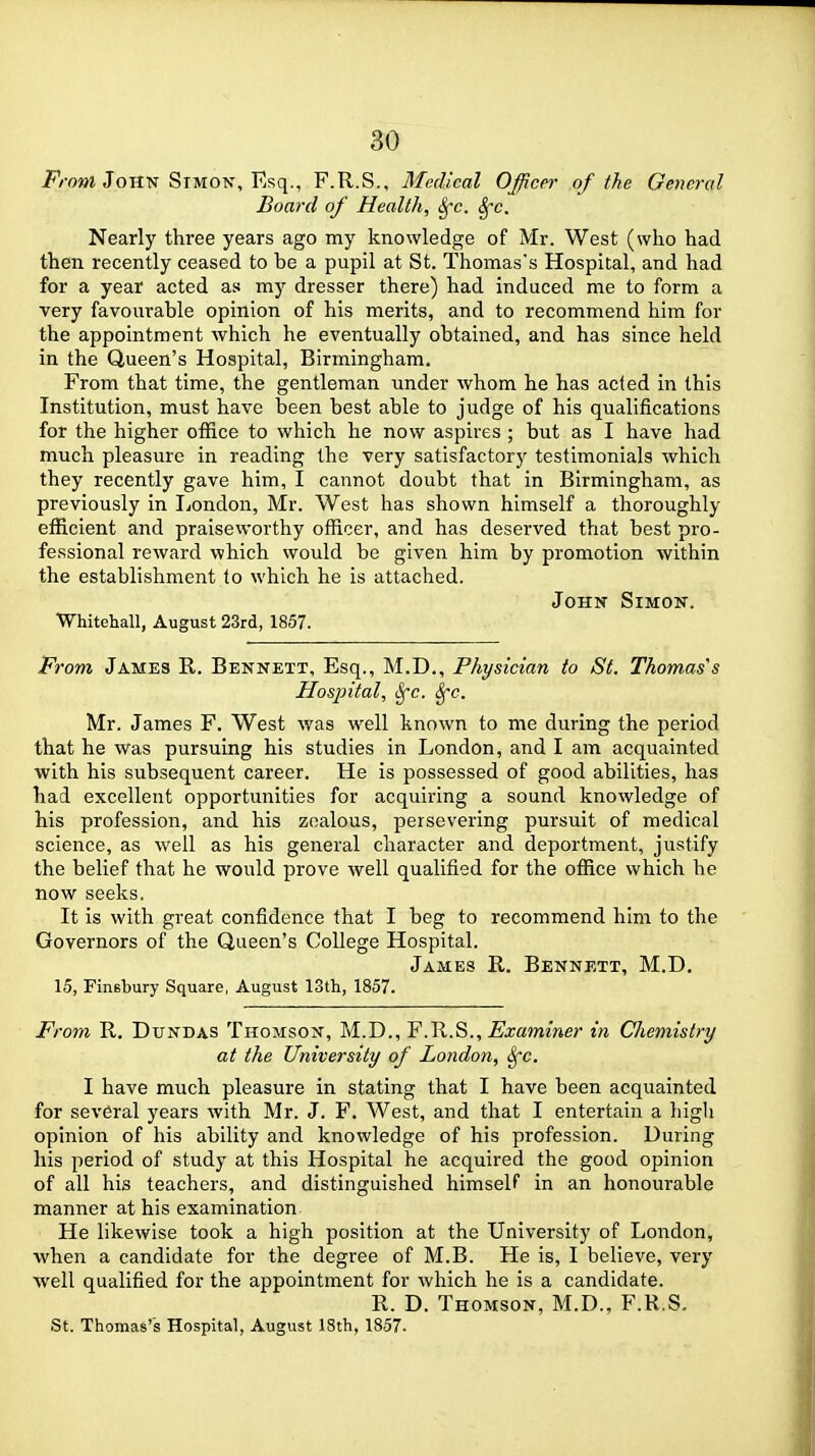 From John Simon, Esq., F.R.S., Medical Officer of the General Board of Health, Sfc. Sfc. Nearly thi'ee years ago my knowledge of Mr. West (who had then recently ceased to be a pupil at St. Thomas's Hospital, and had for a year acted as my dresser there) had induced me to form a very favourable opinion of his merits, and to recommend him for the appointment which he eventually obtained, and has since held in the Queen's Hospital, Birmingham. From that time, the gentleman under whom he has acted in this Institution, must have been best able to judge of his qualifications for the higher office to which he now aspires ; but as I have had much pleasure in reading the very satisfactory testimonials which they recently gave him, I cannot doubt that in Birmingham, as previously in liondon, Mr. West has shown himself a thoroughly efficient and praiseworthy officer, and has deserved that best pro- fessional reward which would be given him by promotion within the establishment to which he is attached. John Simon. Whitehall, August 23rd, 1857. From James R. Bennett, Esq., M.D,, Physician to St. Thomas's Hospital, ^c. ^c. Mr. James F. West was well known to nie during the period that he was pursuing his studies in London, and I am acquainted with his subsequent career. He is possessed of good abilities, has had excellent opportunities for acquiring a sound knowledge of his profession, and his zealous, persevering pursuit of medical science, as well as his general character and deportment, justify the belief that he would prove well qualified for the office which he now seeks. It is with great confidence that I beg to recommend him to the Governors of the Queen's College Hospital. James R. Bennett, M.D. 15, Finsbury Square, August 13th, 1857. From R. DuNDAS Thomson, M.D., F.R.S., ^xammer in Cliemistry at the University of London, ^c. I have much pleasure in stating that I have been acquainted for several years with Mr. J. F. West, and that I entertain a high opinion of his ability and knowledge of his profession. During his period of study at this Hospital he acquired the good opinion of all his teachers, and distinguished himself in an honourable manner at his examination He likewise took a high position at the University of London, when a candidate for the degree of M.B. He is, I believe, very well qualified for the appointment for which he is a candidate. R. D. Thomson, M.D., F.R.S. St. Thomas's Hospital, August 18th, 1857.