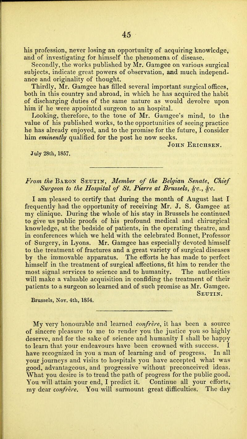 his profession, never losing an opportunity of acquiring knowledge, and of investigating for himself the phenomena of disease. Secondly, the works published by Mr. Gamgee on various surgical subjects, indicate great powers of observation, and much independ- ance and originality of thought. Thirdly, Mr. Gamgee has filled several important surgical offices, both in this country and abroad, in which he has acquired the habit of discharging duties of the same nature as would devolve upon him if he were appointed surgeon to an hospital. Looking, therefore, to the tone of Mr. Gamgee's mind, to the value of his published works, to the opportunilies of seeing practice he has already enjoyed, and to the promise for the future, I consider him eminently qualified for the post he now seeks. John Erichsen. July 28th, 1857. From the Baron Seutin, Member of the Belgian Senate, Chief Surgeon to the Hospital of St. Pierre at Brussels, Sfc, S^c. I am pleased to certify that during the month of August last I frequently had the opportunity of receiving Mr. J. S. Gamgee at my clinique. During the whole of his stay in Brussels he continued to give us public proofs of his profound medical and chirurgical knowledge, at the bedside of patients, in the operating theatre, and in conferences which we held with the celebrated Bonnet, Professor of Surgery, in Lyons. Mr. Gamgee has especiallj- devoted himself to the treatment of fractures and a great variety of surgical diseases by the immovable apparatus. The efforts he has made to perfect himself in the treatment of surgical affections, fit him to render the most signal services to science and to humanity. The authorities will make a valuable acquisition in confiding the treatment of their patients to a surgeon so learned and of such promise as Mr. Gamgee. Seutin. Brussels, Kov. ith, 1854. My very honourable and learned confrere, it has been a source of sincere pleasure to me to render you the justice you so highly deserve, and for the sake of science and humanity I shall be hapj)y to learn that your endeavours have been crowned with success. I have recognized in you a man of learning and of progress. In all your journeys and visits to hospitals you have accepted what was good, advantageous, and progressive without preconceived ideas. What you desire is to tread the path of progress for the public good. You will attain your end, I predict it. Continue all your efforts, my dear confrere. You will surmount great difficulties. The day