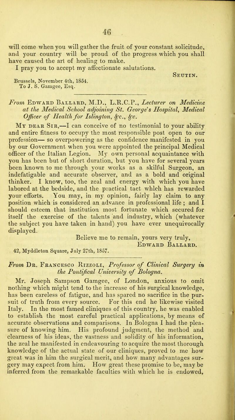 ■will come when you will gather the fruit of your constant solicitude, and your country will be proud of the progress which you shall have caused the art of healing to make. I pray you to accept my affectionate salutations. Seutin. Brussels, November 4th, 1854. To J. S. Gamgee, Esq. From Edwarb Ball\kd, M.D., L.R.C.P., Lecturer on Medichie at the Medical School adjoining St. George's Hospital, Medical Officer of Health for Islington, Sfc, Sfc. Mt dear Sir,—I can conceive of no testimonial to your ability and entire fitness to occupy the most responsible post open to our profession— so overpowering as the confidence manifested in you by our Government when you were appointed the principal Medical officer of the Italian Legion. My own personal acquaintance with you has been but of short duration, but you have for several years been known to me through your works as a skilful Surgeon, an indefatigable and accurate observer, and as a bold and original thinker. I know, too, the zeal and energy with which you have labored at the bedside, and the practical tact which has rewarded your eff'orts. You may, in my opinion, fairly lay claim to any position which is considered an advance in professional life ; and I should esteem that institution most fortunate which secured for itself the exercise of the talents and industry, which (whatever the subject you have taken in hand) you have ever unequivocally displayed. Believe me to remain, yours very truly, Edward Ballard. 42, Myddleton Square, July 27th, 1857. From Dr. Francesco Rizzoli, Professor of Clinical Surgery in the Pontifical University of Bologna. Mr. Joseph Sampson Gamgee, of London, anxious to omit nothing which might tend to the increase of his surgical knowledge, has been careless of fatigue, and has spared no sacrifice in the pur- suit of truth from every source. For this end he likewise visited Italy. In the most famed cliniques of this country, he was enabled to establish the most careful practical applications, by means of accurate observations and comparisons. In Bologna I had the plea- sure of knowing him. His profound judgment, the method and clearness of his ideas, the vastness and solidity of his information, the zeal he manifested in endeavouring to acquire the most thorough knowledge of the actual state of our cliniques, proved to me how great was in him the surgical merit, and how many advantages sur- gery may expect from him. How great these promise to be, may be inferred from the remarkable faculties with which he is endowed,