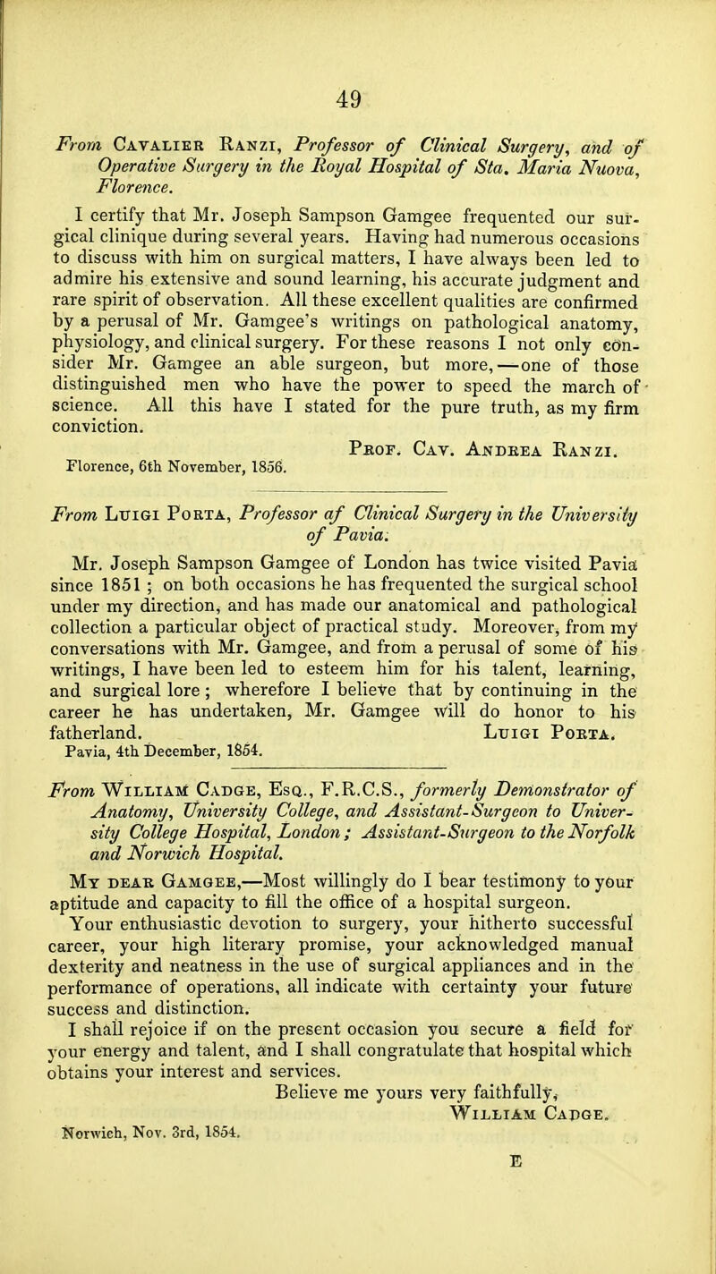 From Cavaliek Ranzi, Professor of Clinical Surgery, and of Operative Surgery in the Royal Hospital of Sta. Maria Nuova, Florence. I certify that Mr. Joseph Sampson Gamgee frequented our sur- gical clinique during several years. Having had numerous occasions to discuss with him on surgical matters, I have always been led to admire his extensive and sound learning, his accurate judgment and rare spirit of observation. All these excellent qualities are confirmed by a perusal of Mr. Gamgee's writings on pathological anatomy, physiology, and clinical surgery. For these reasons I not only cOn^ sider Mr. Gamgee an able surgeon, but more,—one of those distinguished men who have the power to speed the march of • science. All this have I stated for the pure truth, as my firm conviction. Pkof. Cay. Andkea Ranzi. Florence, 6fh November, 1856. From LuiGi Porta, Professor af Clinical Surgery in the University of Pavia. Mr. Joseph Sampson Gamgee of London has twice visited Pavia since 1851 ; on both occasions he has frequented the surgical school under my direction, and has made our anatomical and pathological collection a particular object of practical study. Moreover, from my conversations with Mr. Gamgee, and from a perusal of some of his writings, I have been led to esteem him for his talent, learning, and surgical lore; wherefore I belieVe that by continuing in the career he has undertaken, Mr. Gamgee will do honor to his fatherland. Ltjigi Pokta. Pavia, 4th December, 1854. From William C.vdge, Esq., F.R.C.S., formerly Derrlonstratar of Anatomy, University College, and Assistant-Surgeon to Univer- sity College Hospital, London ; Assistant-Surgeon to the Norfolk and Norwich Hospital. Mt dear Gamgee,—Most willingly do I bear testimony to your aptitude and capacity to fill the office of a hospital surgeon. Your enthusiastic devotion to surgery, your hitherto successful career, your high literary promise, your acknowledged manual dexterity and neatness in the use of surgical appliances and in the performance of operations, all indicate with certainty your future' success and distinction. I shall rejoice if on the present occasion you secure a field fof your energy and talent, and I shall congratulate that hospital which obtains your interest and services. Believe me yours very faithfully,- William Capge. Norwich, Nov. 3rd, 1854. E