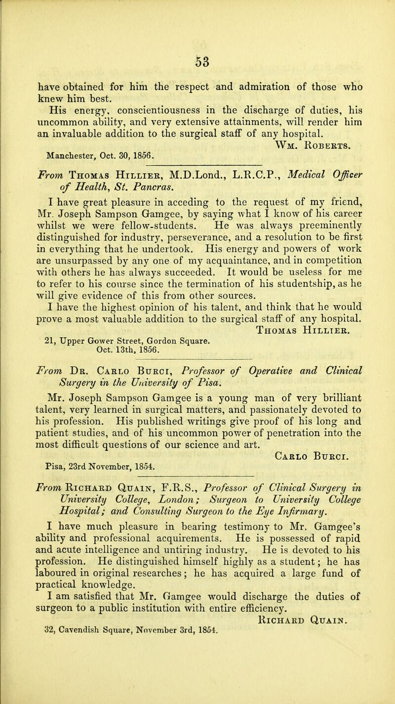 have obtained for him the respect and admiration of those who knew him best. His energy, conscientiousness in the discharge of duties, his uncommon ability, and very extensive attainments, will render him an invaluable addition to the surgical staff of any hospital. Wm. Roberts. Manchester, Oct. 30, 1856. From Thomas Hilliek, M.D.Lond., L.R.C.P., Medical Officer of Health, St. Pancras. I have great pleasure in acceding to the request of my friend, Mr. Joseph Sampson Gamgee, by saying what I know of his career whilst we were fellow-students. He was always preeminently distinguished for industry, perseverance, and a resolution to be first in everything that he undertook. His energy and powers of work are unsurpassed by any one of my acquaintance, and in competition with others he has always succeeded. It would be useless for me to refer to his course since the termination of his studentship, as he will give evidence of this from other sources. I have the highest opinion of his talent, and think that he would prove a most valuable addition to the surgical staff of any hospital. Thomas Hilltee. 21, Upper Grower Street, Gordon Square. Oct. 13th. 1856. From Dr. Carlo Bueci, Professor of Operative and Clinical Surgery in the University of Pisa. Mr. Joseph Sampson Gamgee is a young man of very brilliant talent, very learned in surgical matters, and passionately devoted to his profession. His published writings give proof of his long and patient studies, and of his uncommon pov/er of penetration into the most difficult questions of our science and art. Carlo Bfeci. Pisa, 23rd November, 1854. From Richard Quain, F.R.S., Professor of Clinical Surgery in University College, London; Surgeon to University College Hospital; and Consulting Surgeon to the Eye Infirmary. I have much pleasure in bearing testimony to Mr. Gamgee's ability and professional acquirements. He is possessed of rapid and acute intelligence and untiring industry. He is devoted to his profession. He distinguished himself highly as a student; he has laboured in original researches; he has acquired a large fund of practical knowledge. I am satisfied that Mr. Gamgee would discharge the duties of surgeon to a public institution with entire efficiency. Richard Quain. 32, Cavendish Square, November 3rd, 1854.
