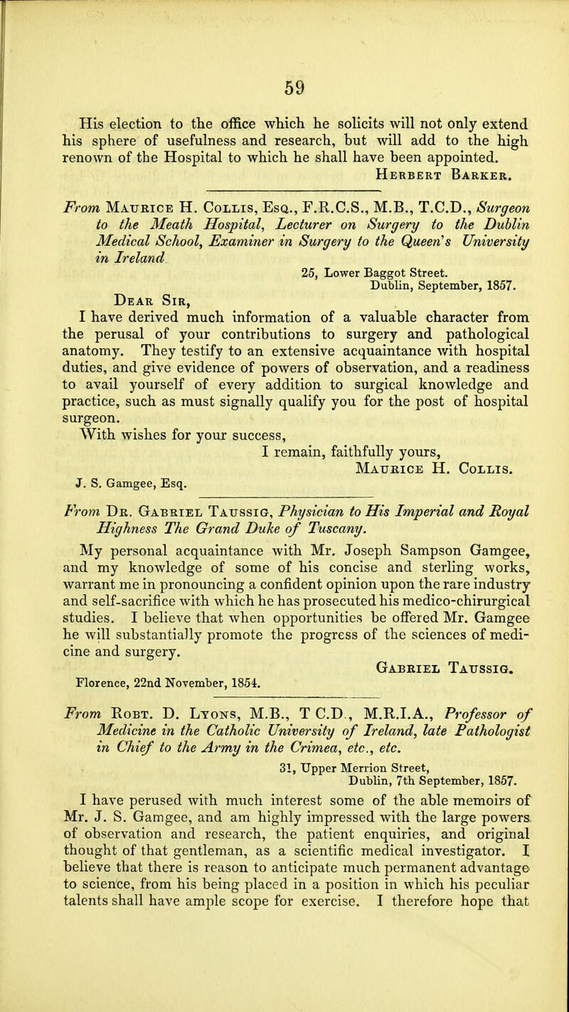 His election to the office which he solicits will not only extend his sphere of usefulness and research, but will add to the high renown of the Hospital to which he shall have been appointed. Herbert Barker. From Matteice H. Collis, Esq., F.R.C.S., M.B., T.C.D., Surgeon to the Meath Hospital, Lecturer on Surgery to the Dublin Medical School, Examiner in Surgery to the Queen's University in Ireland. 25, Lower Baggot Street. Dublin, September, 1857. Dear Sir, I have derived much information of a valuable character from the perusal of your contributions to surgery and pathological anatomy. They testify to an extensive acquaintance v/ith hospital duties, and give evidence of powers of observation, and a readiness to avail yourself of every addition to surgical knowledge and practice, such as must signally qualify you for the post of hospital surgeon. With wishes for your success, I remain, faithfully yours, Maukice H. CoI/Lis. J. S. Gamgee, Esq. From De. Gabriel Taussig, Physician to His Imperial and Royal Highness The Grand Duke of Tuscany. My personal acquaintance with Mr. Joseph Sampson Gamgee, and my knowledge of some of his concise and sterling works, warrant me in pronouncing a confident opinion upon the rare industry and self-sacrifice with which he has prosecuted his medico-chirurgical studies. I believe that when opportunities be offered Mr. Gamgee he will substantially promote the progress of the sciences of medi- cine and surgery. Gabeiel Tatjssig. Florence, 22nd November, 1854. From RoBT. D. Lyons, M.B., T CD., M.R.I.A., Professor of Medicine in the Catholic University of Ireland, late Pathologist in Chief to the Army in the Crimea, etc., etc. 31, Upper Merrion Street, Dublin, 7tli September, 1857. I have perused with much interest some of the able memoirs of Mr. J. S. Gamgee, and am highly impressed with the large powers of observation and research, the patient enquiries, and original thought of that gentleman, as a scientific medical investigator. I believe that there is reason to anticipate much permanent advantage to science, from his being placed in a position in which his peculiar talents shall have ample scope for exercise. I therefore hope that