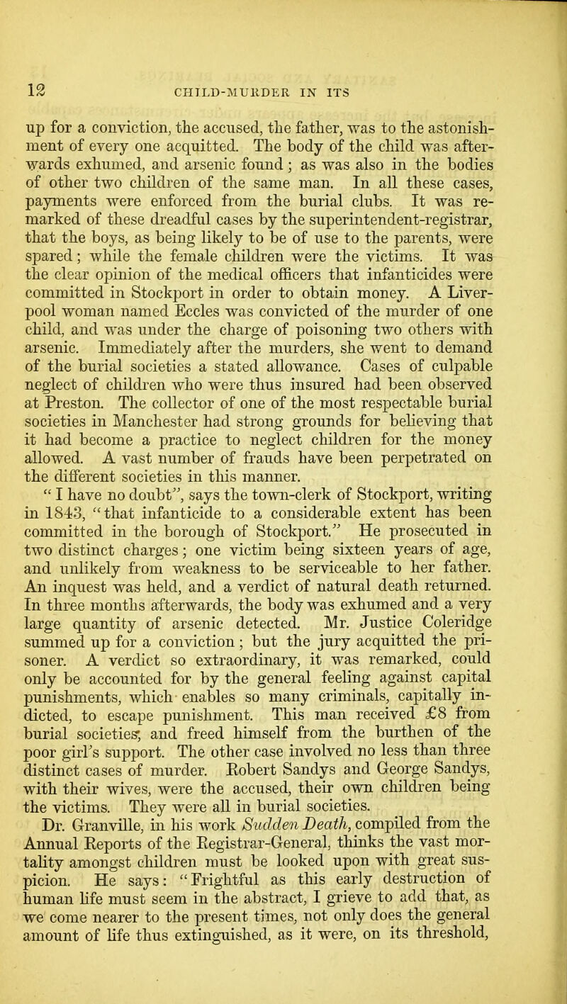 IS up for a conviction, the accused, the father, was to the astonish- ment of every one acquitted. The body of the child was after- wards exhumed, and arsenic found ; as was also in the bodies of other two children of the same man. In all these cases, payments were enforced from the burial clubs. It was re- marked of these dreadful cases by the superintendent-registrar, that the boys, as being likely to be of use to the parents, were spared; while the female children were the victims. It was the clear opinion of the medical officers that infanticides were committed in Stockport in order to obtain money. A Liver- pool woman named Eccles was convicted of the murder of one child, and was under the charge of poisoning two others with arsenic. Immediately after the murders, she went to demand of the burial societies a stated allowance. Cases of culpable neglect of children who were thus insured had been observed at Preston. The collector of one of the most respectable burial societies in Manchester had strong grounds for believing that it had become a practice to neglect children for the money allowed. A vast number of frauds have been perpetrated on the different societies in this manner.  I have no doubt, says the town-clerk of Stockport, writing in 1843, that infanticide to a considerable extent has been committed in the borough of Stockport. He prosecuted in two distinct charges; one victim being sixteen years of age, and unlikely from weakness to be serviceable to her father. An inquest was held, and a verdict of natural death returned. In three months afterwards, the body was exhumed and a very large quantity of arsenic detected. Mr. Justice Coleridge summed up for a conviction ; but the jury acquitted the pri- soner. A verdict so extraordinary, it was remarked, could only be accounted for by the general feeling against capital punishments, which enables so many criminals, capitally in- dicted, to escape punishment. This man received £8 from burial societies; and freed himself from the burthen of the poor girl's support. The other case involved no less than three distinct cases of murder. Eobert Sandys and George Sandys, with their wives, were the accused, their own children being the victims. They were all in burial societies. Dr. Granville, in his work Sudden Death, compiled from the Annual Eeports of the Eegistrar-General, thinks the vast mor- tality amongst children must be looked upon with great sus- picion. He says: Frightful as this early destruction of human life must seem in the abstract, I grieve to add that, as we come nearer to the present times, not only does the general amount of life thus extinguished, as it were, on its threshold,