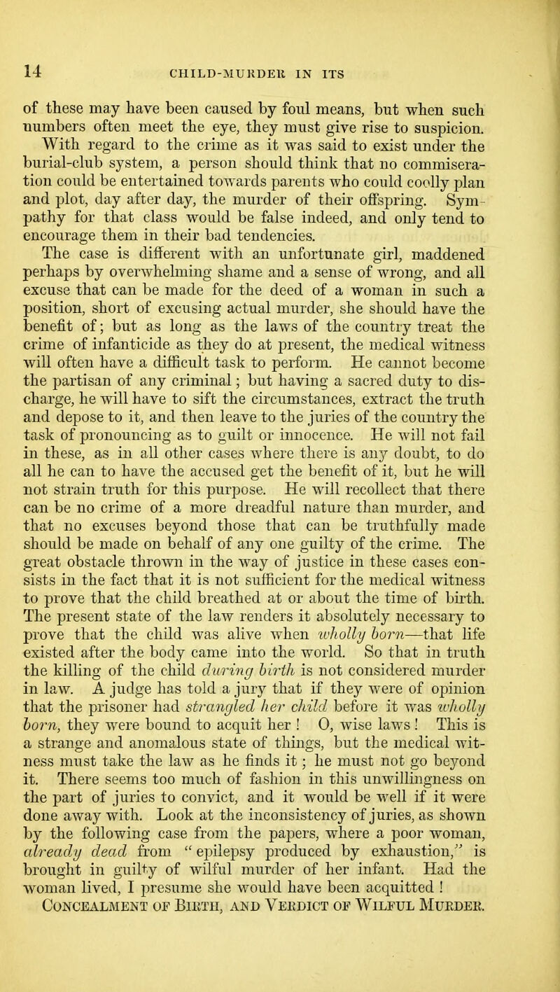 of these may have been caused by foul means, but when such numbers often meet the eye, they must give rise to suspicion. With regard to the crime as it was said to exist under the burial-club system, a person should think that no commisera- tion could be entertained towards parents who could coolly plan and plot, day after day, the murder of their offspring. Sym- pathy for that class would be false indeed, and only tend to encourage them in their bad tendencies. The case is different with an unfortunate girl, maddened perhaps by overwhelming shame and a sense of wrong, and all excuse that can be made for the deed of a woman in such a position, short of excusing actual murder, she should have the benefit of; but as long as the laws of the country treat the crime of infanticide as they do at present, the medical witness will often have a difficult task to perform. He cannot become the partisan of any criminal; but having a sacred duty to dis- charge, he will have to sift the circumstances, extract the truth and depose to it, and then leave to the juries of the country the task of pronouncing as to guilt or innocence. He will not fail in these, as in all other cases where there is any doubt, to do all he can to have the accused get the benefit of it, but he will not strain truth for this purpose. He will recollect that there can be no crime of a more dreadful nature than murder, and that no excuses beyond those that can be truthfully made should be made on behalf of any one guilty of the crime. The great obstacle thrown in the way of justice in these cases con- sists in the fact that it is not sufficient for the medical witness to prove that the child breathed at or about the time of birth. The present state of the law renders it absolutely necessary to prove that the child was alive when wholly born—that life existed after the body came into the world. So that in truth the killing of the child during birth is not considered murder in law. A judge has told a jury that if they were of opinion that the prisoner had strangled her child before it was wholly born, they were bound to acquit her ! 0, wise laws! This is a strange and anomalous state of things, but the medical wit- ness must take the law as he finds it; he must not go beyond it. There seems too much of fashion in this unwillingness on the part of juries to convict, and it would be well if it were done away with. Look at the inconsistency of juries, as shown by the following case from the papers, where a poor woman, already dead from  epilepsy produced by exhaustion, is brought in guilty of wilful murder of her infant. Had the woman lived, I presume she would have been acquitted ! Concealment of Bieth, and Veedict oe Wilful Mueder.