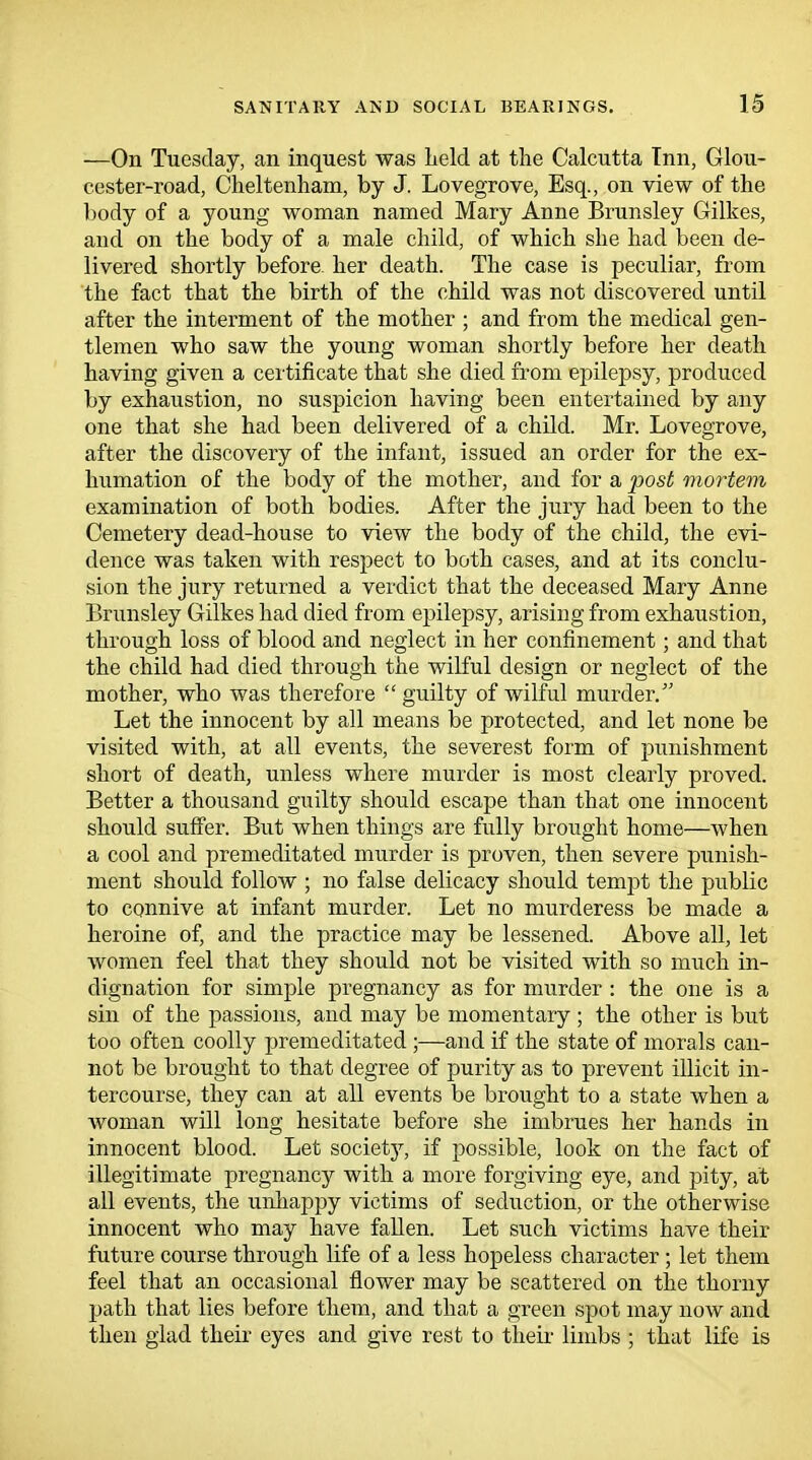 —On Tuesday, an inquest was held at the Calcutta Inn, Glou- cester-road, Cheltenham, by J. Lovegrove, Esq., on view of the body of a young woman named Mary Anne Brunsley Gilkes, and on the body of a male child, of which she had been de- livered shortly before, her death. The case is peculiar, from the fact that the birth of the child was not discovered until after the interment of the mother ; and from the medical gen- tlemen who saw the young woman shortly before her death having given a certificate that she died from epilepsy, produced by exhaustion, no suspicion having been entertained by any one that she had been delivered of a child. Mr. Lovegrove, after the discovery of the infant, issued an order for the ex- humation of the body of the mother, and for a post mortem examination of both bodies. After the jury had been to the Cemetery dead-house to view the body of the child, the evi- dence was taken with respect to both cases, and at its conclu- sion the jury returned a verdict that the deceased Mary Anne Brunsley Gilkes had died from epilepsy, arising from exhaustion, through loss of blood and neglect in her confinement; and that the child had died through the wilful design or neglect of the mother, who was therefore  guilty of wilful murder. Let the innocent by all means be protected, and let none be visited with, at all events, the severest form of punishment short of death, unless where murder is most clearly proved. Better a thousand guilty should escape than that one innocent should suffer. But when things are fully brought home—when a cool and premeditated murder is proven, then severe punish- ment should follow ; no false delicacy should tempt the public to connive at infant murder. Let no murderess be made a heroine of, and the practice may be lessened. Above all, let women feel that they should not be visited with so much in- dignation for simple pregnancy as for murder: the one is a sin of the passions, and may be momentary ; the other is but too often coolly premeditated ;—and if the state of morals can- not be brought to that degree of purity as to prevent illicit in- tercourse, they can at all events be brought to a state when a woman will long hesitate before she imbrues her hands in innocent blood. Let society, if possible, look on the fact of illegitimate pregnancy with a more forgiving eye, and pity, at all events, the unhappy victims of seduction, or the otherwise innocent who may have fallen. Let such victims have their future course through life of a less hopeless character ; let them feel that an occasional flower may be scattered on the thorny path that lies before them, and that a green spot may now and then glad their eyes and give rest to their limbs ; that life is