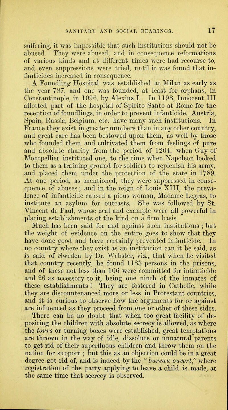 suffering, it was impossible that such institutions should not be abused. They were abused, and in consequence reformations of various kinds and at different times were had recourse to, and even suppressions were tried, until it was found that in- fanticides increased in consequence. A Foundling Hospital was established at Milan as early as the year 787, and one was founded, at least for orphans, in Constantinople, in 1096, by Alexius L In 1198, Innocent III allotted part of the hospital of Spirito Santo at Rome for the reception of foundlings, in order to prevent infanticide. Austria, Spain, Russia, Belgium, etc. have many such institutions. In France they exist in greater numbers than in any other country, and great care has been bestowed upon them, as well by those who founded them and cultivated them from feelings of pure and absolute charity from the period of 1204, when Guy of Montpellier instituted one, to the time when Napoleon looked to them as a training ground for soldiers to replenish his army, and placed them under the protection of the state in 1789. At one period, as mentioned, they were suppressed in conse- quence of abuses ; and in the reign of Louis XIII, the preva- lence of infanticide caused a pious woman, Madame Legras, to institute an asylum for outcasts. She was followed by St. Vincent de Paul, whose zeal and example were all powerful in placing establishments of the kind on a firm basis. Much has been said for and against such institutions ; but the weight of evidence on the entire goes to show that they have done good and have certainly prevented infanticide. In no country where they exist as an institution can it be said, as is said of Sweden by Dr. Webster, viz., that when he visited that country recently, he found 1183 persons in the prisons, and of these not less than 106 were committed for infanticide and 26 as accessory to it, being one ninth of the inmates of these establishments ! They are fostered in Catholic, while they are discountenanced more or less in Protestant countries, and it is curious to observe how the arguments for or against are influenced as they proceed from one or other of these sides. There can be no doubt that when too great facility of de- positing the children with absolute secrecy is allowed, as where the tovrs or turning boxes were established, great temptations are thrown in the way of idle, dissolute or unnatural parents to get rid of their superfluous children and throw them on the nation for support; but this as an objection could be in a great degree got rid of, and is indeed by the  bureau ouvert, where registration of the party applying to leave a child is made, at the same time that secrecy is observed.