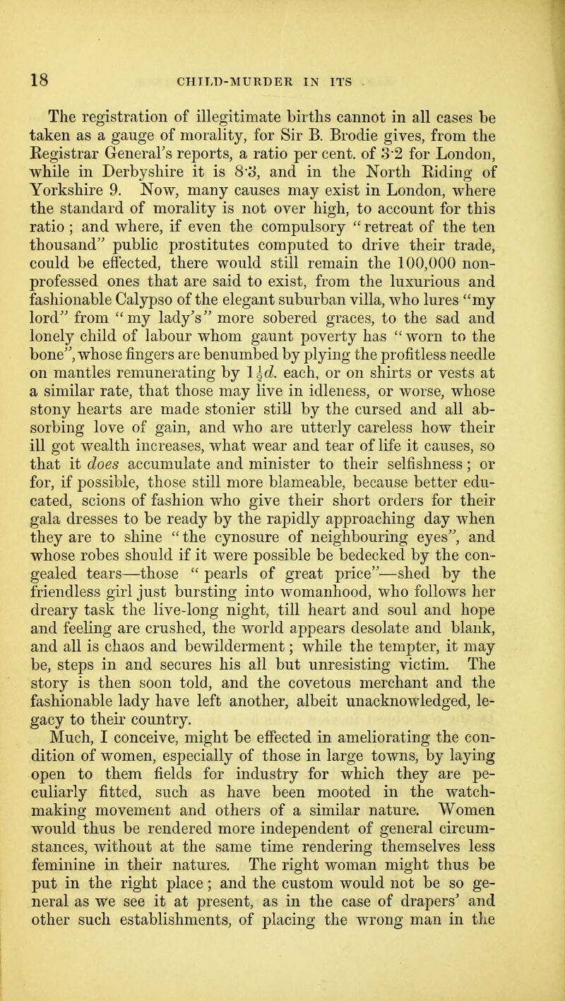 The registration of illegitimate births cannot in all cases be taken as a gauge of morality, for Sir B. Brodie gives, from the Registrar General's reports, a ratio per cent, of 32 for London, while in Derbyshire it is 8S, and in the North Biding of Yorkshire 9. Now, many causes may exist in London, where the standard of morality is not over high, to account for this ratio; and where, if even the compulsory  retreat of the ten thousand public prostitutes computed to drive their trade, could be effected, there would still remain the 100,000 non- professed ones that are said to exist, from the luxurious and fashionable Calypso of the elegant suburban villa, who lures my lord from my lady's more sobered graces, to the sad and lonely child of labour whom gaunt poverty has worn to the bone, whose fingers are benumbed by plying the profitless needle on mantles remunerating by 1 ^d. each, or on shirts or vests at a similar rate, that those may live in idleness, or worse, whose stony hearts are made stonier still by the cursed and all ab- sorbing love of gain, and who are utterly careless how their ill got wealth increases, what wear and tear of life it causes, so that it does accumulate and minister to their selfishness; or for, if possible, those still more blameable, because better edu- cated, scions of fashion who give their short orders for their gala dresses to be ready by the rapidly approaching day when they are to shine  the cynosure of neighbouring eyes, and whose robes should if it were possible be bedecked by the con- gealed tears—those  pearls of great price—shed by the friendless girl just bursting into womanhood, who follows her dreary task the live-long night, till heart and soul and hope and feeling are crushed, the world appears desolate and blank, and all is chaos and bewilderment; while the tempter, it may be, steps in and secures his all but unresisting victim. The story is then soon told, and the covetous merchant and the fashionable lady have left another, albeit unacknowledged, le- gacy to their country. Much, I conceive, might be effected in ameliorating the con- dition of women, especially of those in large towns, by laying open to them fields for industry for which they are pe- culiarly fitted, such as have been mooted in the watch- making movement and others of a similar nature. Women would thus be rendered more independent of general circum- stances, without at the same time rendering themselves less feminine in their natures. The right woman might thus be put in the right place; and the custom would not be so ge- neral as we see it at present, as in the case of drapers' and other such establishments, of placing the wrong man in the