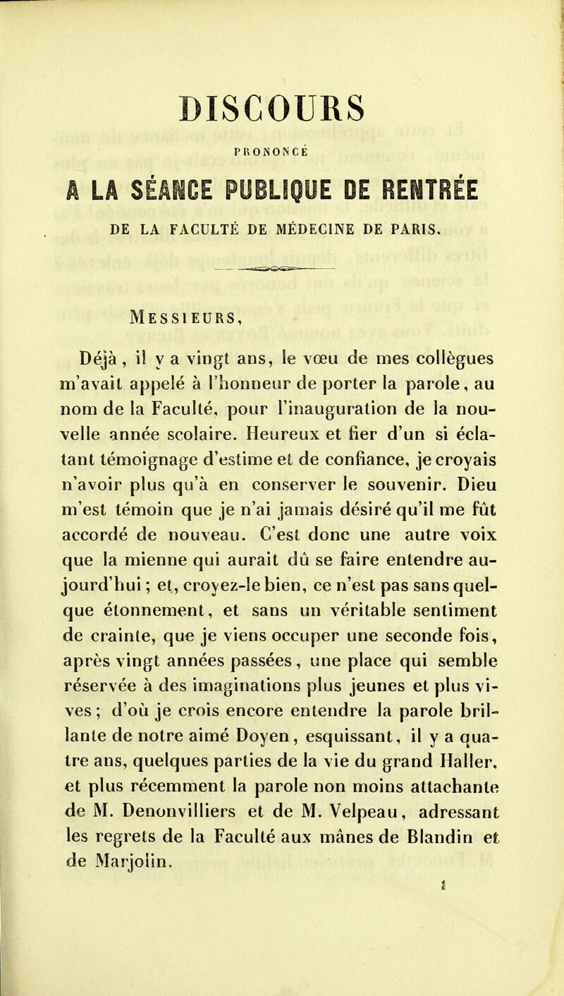 PRONONCÉ k LÂ SÉAIOE PUBLfQOE DE RENTRÉE DE LA FACULTÉ DE MÉDECINE DE PARIS. Messieurs, Déjà , il y a vingt ans, le vœu de mes collègues m'avait appelé à l'honneur de porter la parole, au nom de la Faculté, pour l'inauguration de la nou- velle année scolaire. Heureux et fier d'un si écla- tant témoignage d'estime et de confiance, je croyais n'avoir plus qu'à en conserver le souvenir. Dieu m'est témoin que je n'ai jamais désiré qu'il me fût accordé de nouveau. C'est donc une autre voix que la mienne qui aurait dû se faire entendre au- jourd'hui ; et, croyez-le bien, ce n'est pas sans quel- que étonnement, et sans un véritable sentiment de crainte, que je viens occuper une seconde fois, après vingt années passées, une place qui semble réservée à des imaginations plus jeunes et plus vi- ves ; d'où je crois encore entendre la parole bril- lante de notre aimé Doyen, esquissant, il y a qua- tre ans, quelques parties de la vie du grand Haller, et plus récemment la parole non moins attachante de M. Denonvilliers et de M. Velpeau, adressant les regrets de la Faculté aux mânes de Blandin et de Marjolin.