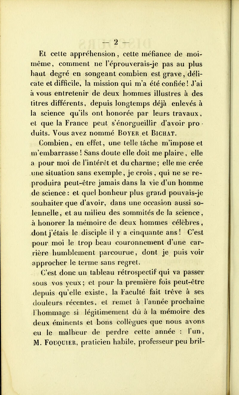 Et celle appréhension, celte méfiance de moi- même, comment ne l'éprouverais-je pas au plus haut degré en songeant combien est grave, déli- cate et difficile, la mission qui m'a été confiée ! J'ai à vous entretenir de deux hommes illustres à des titres différents, depuis longtemps déjà enlevés à la science qu'ils ont honorée par leurs travaux, et que la France peut s'énorgueillir d'avoir pro - duits. Vous avez nommé Boyer et Bichat. Combien, en effet, une telle lâche m'impose et m'embarrasse ! Sans doute elle doit me plaire, elle a pour moi de l'intérêt et du charme; elle me crée une situation sans exemple, je crois , qui ne se re- produira peut-être jamais dans la vie d'un homme de science : et quel bonheur plus grand pouvais-je souhaiter que d'avoir, dans une occasion aussi so- lennelle, et au milieu des sommités de la science, à honorer la mémoire de deux hommes célèbres, dont j'étais le disciple il y a cinquante ans! C'est pour moi le trop beau couronnement d'une car- rière humblement parcourue, dont je puis voir approcher le terme sans regret. C'est donc un tableau rétrospectif qui va passer sous vos yeux; et pour la première fois peut-être depuis qu'elle existe, la Faculté fait trêve à ses douleurs récentes, et remet à l'année prochaine l'hommage si légitimement dû à la mémoire des deux éminents et bons collègues que nous avons eu le malheur de perdre cette année : l'un, M. FouQUiER, praticien habile, professeur peu bril-