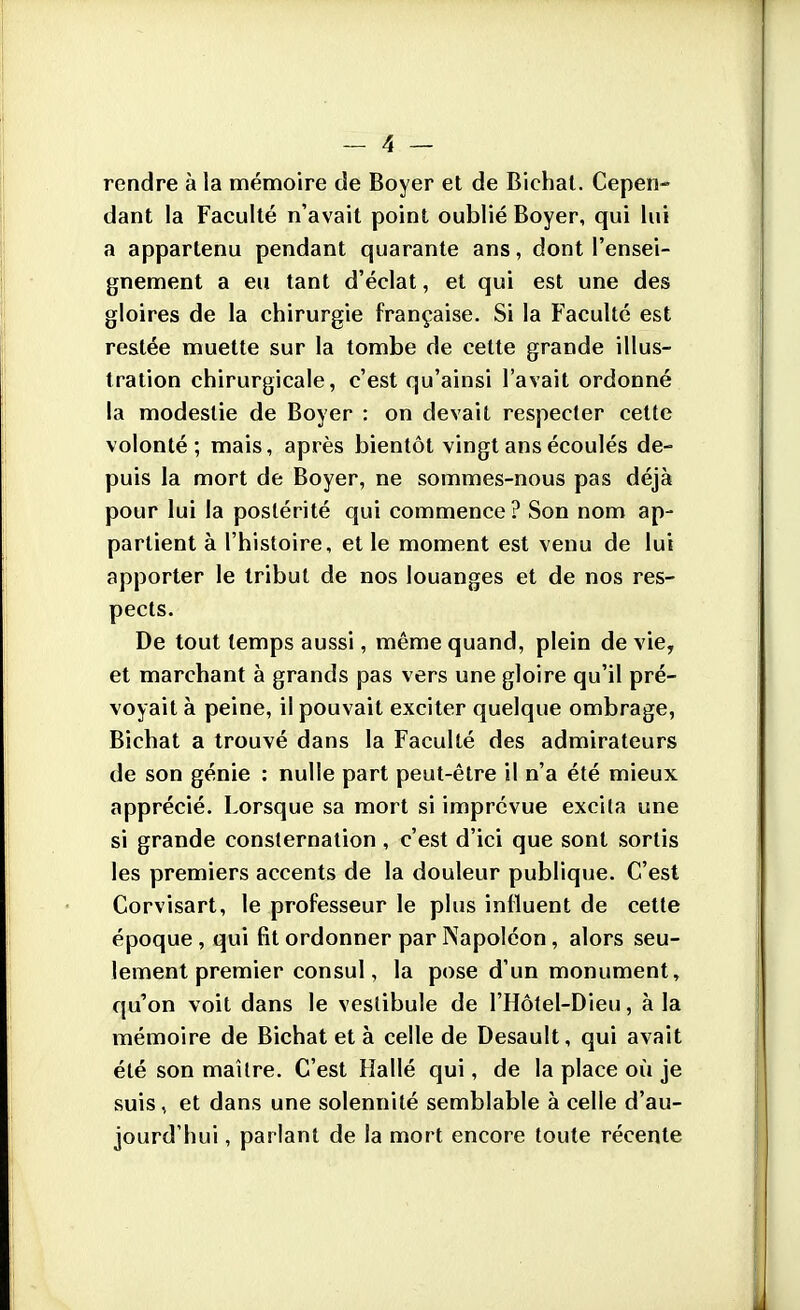 rendre à la mémoire de Boyer et de Bichat. Cepen- dant la Faculté n'avait point oublié Boyer, qui lui a appartenu pendant quarante ans, dont l'ensei- gnement a eu tant d'éclat, et qui est une des gloires de la chirurgie française. Si la Faculté est restée muette sur la tombe de cette grande illus- tration chirurgicale, c'est qu'ainsi l'avait ordonné la modestie de Boyer : on devait respecter celte volonté; mais, après bientôt vingt ans écoulés de- puis la mort de Boyer, ne sommes-nous pas déjà pour lui la postérité qui commence? Son nom ap- partient à l'histoire, et le moment est venu de lui apporter le tribut de nos louanges et de nos res- pects. De tout temps aussi, même quand, plein de vie, et marchant à grands pas vers une gloire qu'il pré- voyait à peine, il pouvait exciter quelque ombrage, Bichat a trouvé dans la Faculté des admirateurs de son génie : nulle part peut-être il n'a été mieux apprécié. Lorsque sa mort si imprévue excila une si grande consternation , c'est d'ici que sont sortis les premiers accents de la douleur publique. C'est Corvisart, le professeur le plus influent de cette époque , qui fit ordonner par Napoléon, alors seu- lement premier consul, la pose d'un monument, qu'on voit dans le vestibule de l'Hôtel-Dieu, à la mémoire de Bichat et à celle de Desault, qui avait été son maître. C'est Hallé qui, de la place où je suis, et dans une solennité semblable à celle d'au- jourd'hui , parlant de la mort encore toute récente