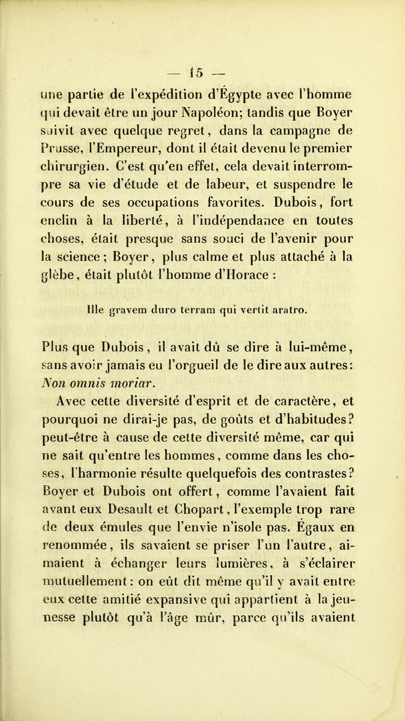 une partie de l'expédition d'Egypte avec l'homnfie qui devait être un jour Napoléon; tandis que Boyer suivit avec quelque regret, dans la campagne de Prusse, l'Empereur, dont il était devenu le premier chirurgien. C'est qu'en effet, cela devait interrom- pre sa vie d'étude et de labeur, et suspendre le cours de ses occupations favorites. Dubois, fort enclin à la liberté, à l'indépendance en toutes choses, était presque sans souci de l'avenir pour la science; Boyer, plus calme et plus attaché à la glèbe, était plutôt l'homme d'Horace : nie gravera duro terram qui verlit aratro. Plus que Dubois, il avait dû se dire à lui-même, sans avoir jamais eu l'orgueil de le dire aux autres: Non omnis moriar. Avec cette diversité d'esprit et de caractère, et pourquoi ne dirai-je pas, de goûts et d'habitudes? peut-être à cause de celte diversité même, car qui ne sait qu'entre les hommes, comme dans les cho- ses, l'harmonie résulte quelquefois des contrastes? Boyer et Dubois ont offert, comme l'avaient fait avant eux Desault et Chopart, l'exemple trop rare de deux émules que l'envie n'isole pas. Egaux en renommée, ils savaient se priser l'un l'autre, ai- maient à échanger leurs lumières, à s'éclairer mutuellement: on eût dit même qu'il y avait entre eux cette amitié expansive qui appartient à la jeu- nesse plutôt qu'à l'âge mûr, parce qu'ils avaient