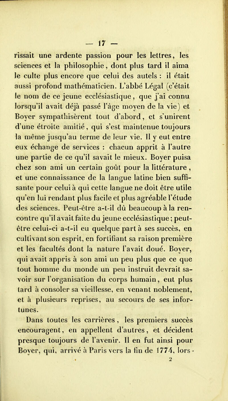 rissait une ardente passion pour les lettres, les sciences et la philosophie, dont plus tard il aima le culte plus encore que celui des autels : il était aussi profond mathématicien. L'abbé Légal (c'était le nom de ce jeune ecclésiastique, que j'ai connu lorsqu'il avait déjà passé l'âge moyen de la vie) et Boyer sympathisèrent tout d'abord, et s'unirent d'une étroite amitié, qui s'est maintenue toujours la même jusqu'au terme de leur vie. 11 y eut entre eux échange de services : chacun apprit à l'autre une partie de ce qu'il savait le mieux. Boyer puisa chez son ami un certain goût pour la littérature , et une connaissance de la langue latine bien suffi- sante pour celui à qui cette langue ne doit être utile qu'en lui rendant plus facile et plus agréable l'étude des sciences. Peut-être a-t-il dû beaucoup à la ren- contre qu'il avait faite du jeune ecclésiastique ; peut- être celui-ci a-t-il eu quelque part à ses succès, en cultivant son esprit, en fortifiant sa raison première et les facultés dont la nature l'avait doué. Boyer, qui avait appris à son ami un peu plus que ce que tout homme du monde un peu instruit devrait sa- voir sur l'organisation du corps humain, eut plus lard à consoler sa vieillesse, en venant noblement, et à plusieurs reprises, au secours de ses infor- tunes. Dans toutes les carrières , les premiers succès encouragent, en appellent d'autres, et décident presque toujours de l'avenir. Il en fut ainsi pour Boyer, qui, arrivé à Paris vers la fin de 1774, lors • 2