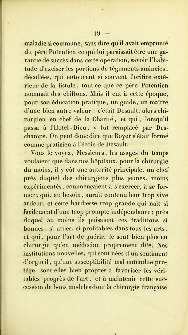 maladie si commune, sans dire qu'il avait emprunté du père Potenlien ce qui lui paraissait être une ga- rantie de succès dans cette opération, savoir l'habi- tude d'exciser les portions de téguments amincies, décollées, qui entourent si souvent l'orifice exté- rieur de la fistule, tout ce que ce père Potentien nommait des chiffons. Mais il eut à cette époque, pour son éducation pratique, un guide, un maître d'une bien autre valeur : c'était Desault, alors chi- rurgien en chef de la Charité, et qui, lorsqu'il passa à l'Hôtel-Dieu, y fut remplacé par Des- champs. On peut donc dire que Boyer s'était formé comme praticien à l'école de Desault. Vous le voyez, Messieurs, les usages du temps voulaient que dans nos hôpitaux, pour la chirurgie du moins, il y eût une autorité principale, un chef près duquel des chirurgiens plus jeunes, moins expérimentés, commençaient à s'exercer, à se for- mer ; qui, au besoin, aurait contenu leur trop vive ardeur, et cette hardiesse trop grande qui naît si facilement d'une trop prompte indépendance ; près duquel au moins ils puisaient ces traditions si bonnes, si utiles, si profitables dans tous les arts, et qui, pour l'art de guérir, le sont bien plus en chirurgie qu'en médecine proprement dite. Nos institutions nouvelles, qui sont nées d'un sentiment d'orgueil, qu'une susceptibilité mal entendue pro- tège, sont-elles bien propres à favoriser les véri- tables progrès de l'art, et à maintenir cette suc- cession de bons modèles dont la chirurgie française